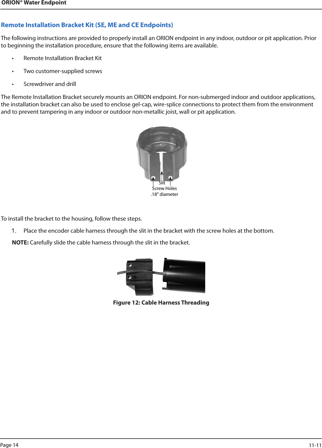 ORION® Water EndpointRemote Installation Bracket Kit (SE, ME and CE Endpoints)The following instructions are provided to properly install an ORION endpoint in any indoor, outdoor or pit application. Prior to beginning the installation procedure, ensure that the following items are available.• Remote Installation Bracket Kit • Two customer-supplied screws• Screwdriver and drillThe Remote Installation Bracket securely mounts an ORION endpoint. For non-submerged indoor and outdoor applications, the installation bracket can also be used to enclose gel-cap, wire-splice connections to protect them from the environment and to prevent tampering in any indoor or outdoor non-metallic joist, wall or pit application.To install the bracket to the housing, follow these steps.1.  Place the encoder cable harness through the slit in the bracket with the screw holes at the bottom.NOTE: Carefully slide the cable harness through the slit in the bracket. Figure 12: Cable Harness ThreadingSlitScrew Holes  .18&quot; diameterPage 14                    11-11