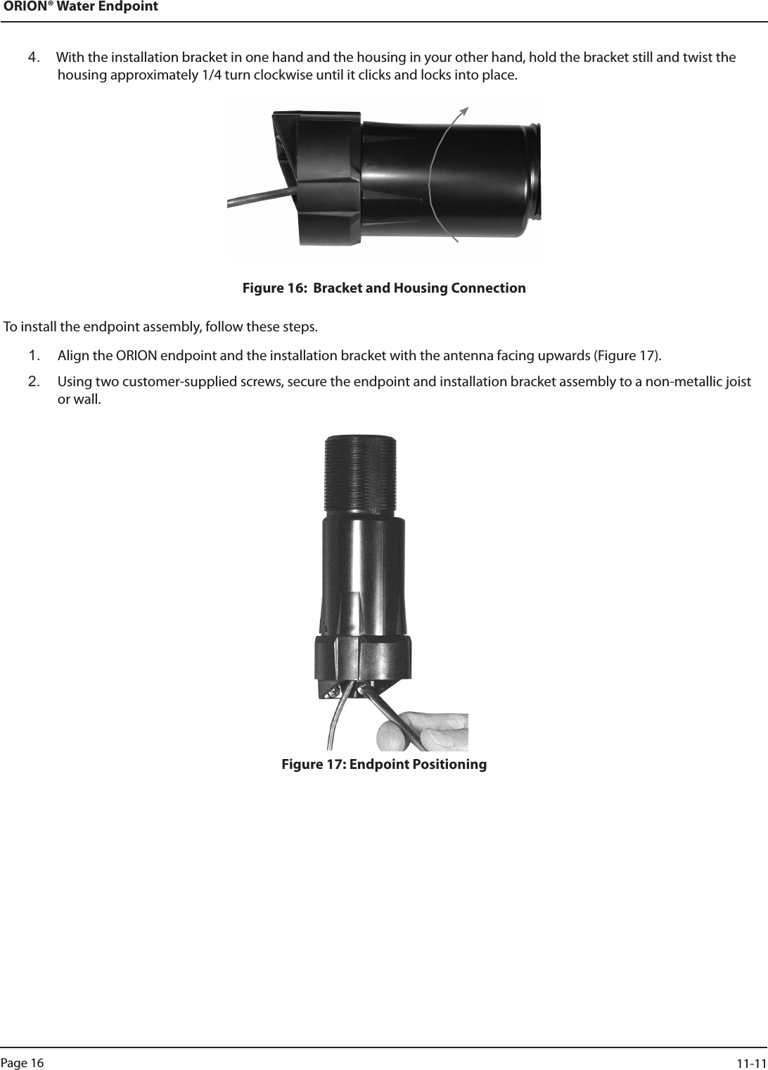 ORION® Water Endpoint4.  With the installation bracket in one hand and the housing in your other hand, hold the bracket still and twist the housing approximately 1/4 turn clockwise until it clicks and locks into place. Figure 16:  Bracket and Housing ConnectionTo install the endpoint assembly, follow these steps.1.  Align the ORION endpoint and the installation bracket with the antenna facing upwards (Figure 17).2.   Using two customer-supplied screws, secure the endpoint and installation bracket assembly to a non-metallic joist or wall.Figure 17: Endpoint PositioningPage 16                    11-11