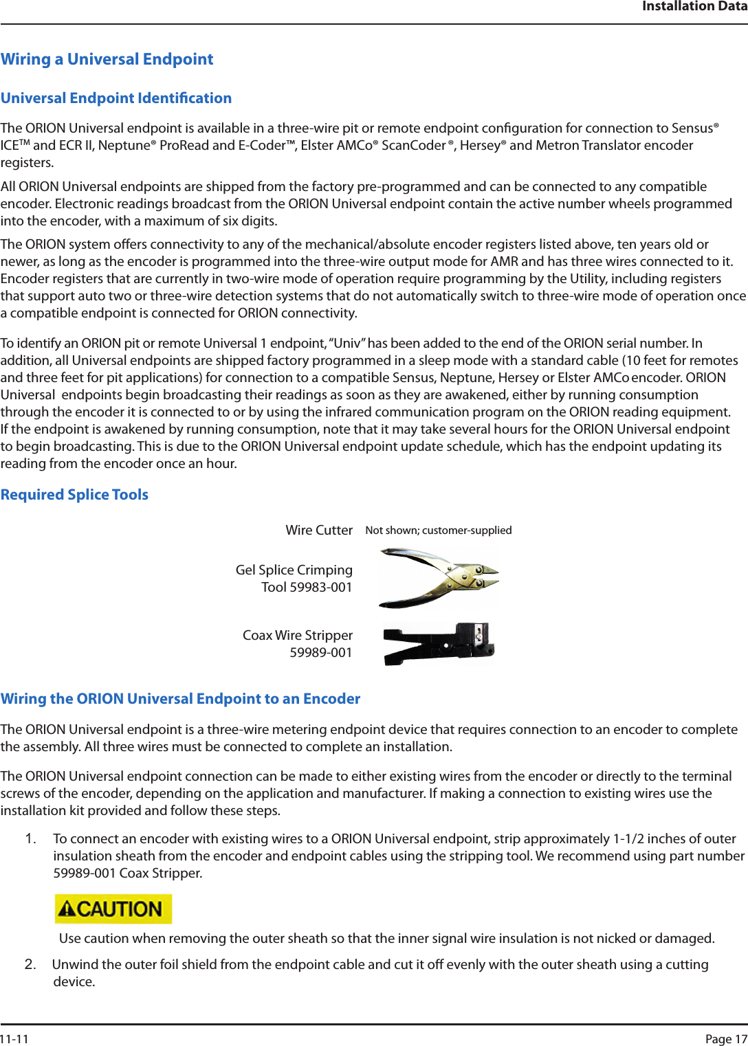 Installation DataWiring a Universal EndpointUniversal Endpoint IdenticationThe ORION Universal endpoint is available in a three-wire pit or remote endpoint conguration for connection to Sensus®  ICETM and ECR II, Neptune® ProRead and E-Coder™, Elster AMCo® ScanCoder ®, Hersey® and Metron Translator encoder  registers. All ORION Universal endpoints are shipped from the factory pre-programmed and can be connected to any compatible encoder. Electronic readings broadcast from the ORION Universal endpoint contain the active number wheels programmed into the encoder, with a maximum of six digits. The ORION system oers connectivity to any of the mechanical/absolute encoder registers listed above, ten years old or newer, as long as the encoder is programmed into the three-wire output mode for AMR and has three wires connected to it. Encoder registers that are currently in two-wire mode of operation require programming by the Utility, including registers that support auto two or three-wire detection systems that do not automatically switch to three-wire mode of operation once a compatible endpoint is connected for ORION connectivity.To identify an ORION pit or remote Universal 1 endpoint, “Univ” has been added to the end of the ORION serial number. In addition, all Universal endpoints are shipped factory programmed in a sleep mode with a standard cable (10 feet for remotes and three feet for pit applications) for connection to a compatible Sensus, Neptune, Hersey or Elster AMCo encoder. ORION Universal  endpoints begin broadcasting their readings as soon as they are awakened, either by running consumption through the encoder it is connected to or by using the infrared communication program on the ORION reading equipment. If the endpoint is awakened by running consumption, note that it may take several hours for the ORION Universal endpoint to begin broadcasting. This is due to the ORION Universal endpoint update schedule, which has the endpoint updating its reading from the encoder once an hour.Required Splice ToolsWire Cutter Not shown; customer-suppliedGel Splice Crimping Tool 59983-001Coax Wire Stripper 59989-001Wiring the ORION Universal Endpoint to an EncoderThe ORION Universal endpoint is a three-wire metering endpoint device that requires connection to an encoder to complete the assembly. All three wires must be connected to complete an installation.  The ORION Universal endpoint connection can be made to either existing wires from the encoder or directly to the terminal screws of the encoder, depending on the application and manufacturer. If making a connection to existing wires use the installation kit provided and follow these steps.1.  To connect an encoder with existing wires to a ORION Universal endpoint, strip approximately 1-1/2 inches of outer insulation sheath from the encoder and endpoint cables using the stripping tool. We recommend using part number 59989-001 Coax Stripper. Use caution when removing the outer sheath so that the inner signal wire insulation is not nicked or damaged.2.  Unwind the outer foil shield from the endpoint cable and cut it o evenly with the outer sheath using a cutting device.  11-11 Page 17