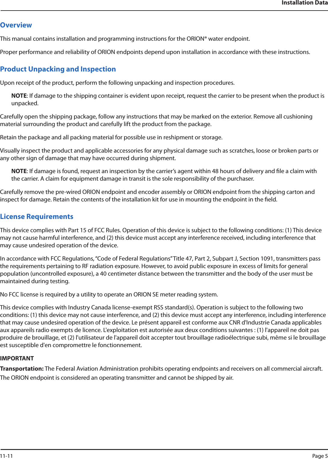 Installation DataOverviewThis manual contains installation and programming instructions for the ORION® water endpoint.Proper performance and reliability of ORION endpoints depend upon installation in accordance with these instructions.Product Unpacking and InspectionUpon receipt of the product, perform the following unpacking and inspection procedures.NOTE: If damage to the shipping container is evident upon receipt, request the carrier to be present when the product is unpacked.Carefully open the shipping package, follow any instructions that may be marked on the exterior. Remove all cushioning material surrounding the product and carefully lift the product from the package.Retain the package and all packing material for possible use in reshipment or storage.Visually inspect the product and applicable accessories for any physical damage such as scratches, loose or broken parts or any other sign of damage that may have occurred during shipment.NOTE: If damage is found, request an inspection by the carrier’s agent within 48 hours of delivery and le a claim with the carrier. A claim for equipment damage in transit is the sole responsibility of the purchaser.Carefully remove the pre-wired ORION endpoint and encoder assembly or ORION endpoint from the shipping carton and inspect for damage. Retain the contents of the installation kit for use in mounting the endpoint in the eld. License RequirementsThis device complies with Part 15 of FCC Rules. Operation of this device is subject to the following conditions: (1) This device may not cause harmful interference, and (2) this device must accept any interference received, including interference that may cause undesired operation of the device.In accordance with FCC Regulations, “Code of Federal Regulations” Title 47, Part 2, Subpart J, Section 1091, transmitters pass the requirements pertaining to RF radiation exposure. However, to avoid public exposure in excess of limits for general population (uncontrolled exposure), a 40 centimeter distance between the transmitter and the body of the user must be maintained during testing. No FCC license is required by a utility to operate an ORION SE meter reading system.This device complies with Industry Canada license-exempt RSS standard(s). Operation is subject to the following two conditions: (1) this device may not cause interference, and (2) this device must accept any interference, including interference that may cause undesired operation of the device. Le présent appareil est conforme aux CNR d&apos;Industrie Canada applicables aux appareils radio exempts de licence. L&apos;exploitation est autorisée aux deux conditions suivantes : (1) l&apos;appareil ne doit pas produire de brouillage, et (2) l&apos;utilisateur de l&apos;appareil doit accepter tout brouillage radioélectrique subi, même si le brouillage est susceptible d&apos;en compromettre le fonctionnement.IMPORTANTTransportation: The Federal Aviation Administration prohibits operating endpoints and receivers on all commercial aircraft. The ORION endpoint is considered an operating transmitter and cannot be shipped by air. 11-11 Page 5