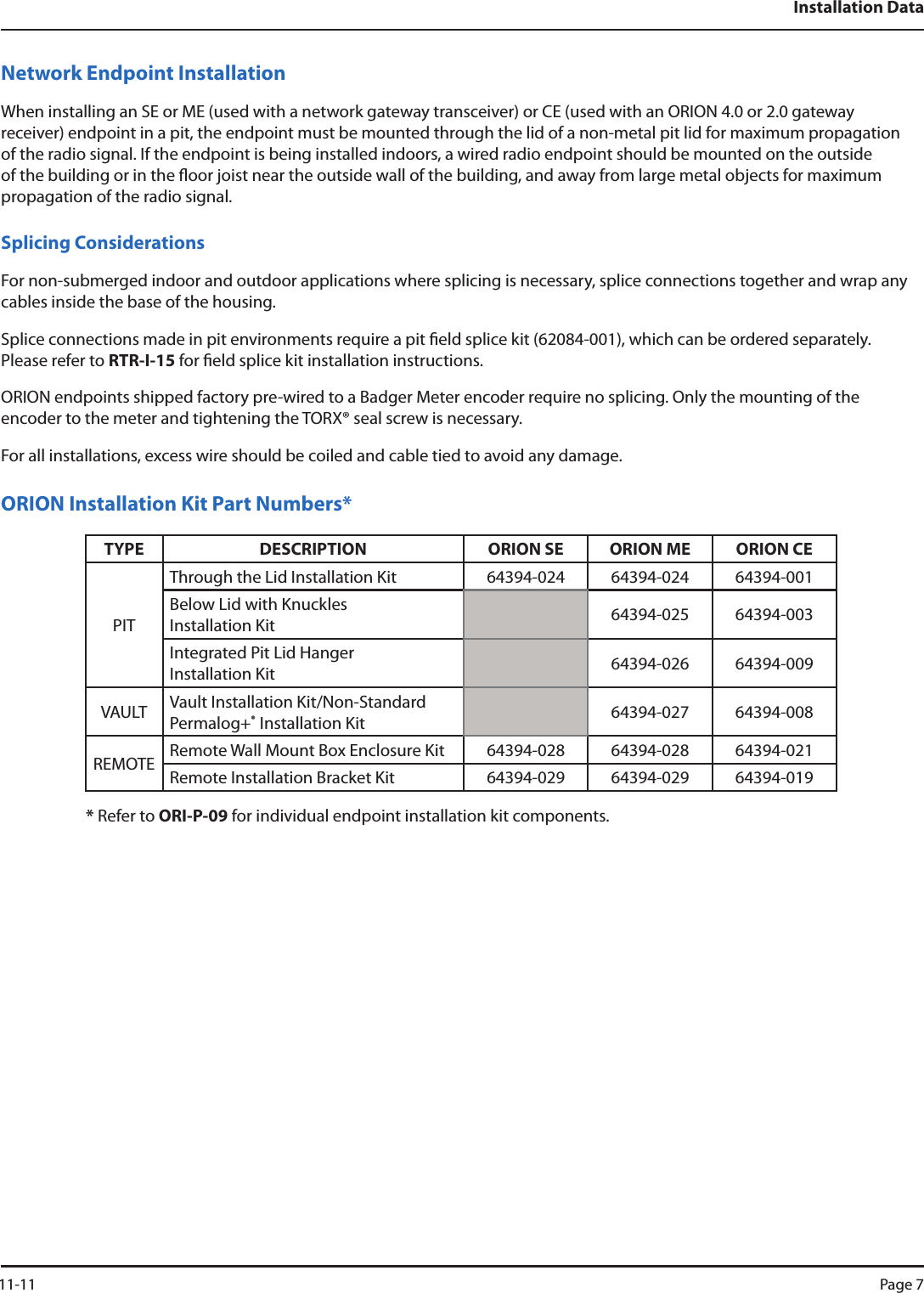 Installation DataNetwork Endpoint InstallationWhen installing an SE or ME (used with a network gateway transceiver) or CE (used with an ORION 4.0 or 2.0 gateway receiver) endpoint in a pit, the endpoint must be mounted through the lid of a non-metal pit lid for maximum propagation of the radio signal. If the endpoint is being installed indoors, a wired radio endpoint should be mounted on the outside of the building or in the oor joist near the outside wall of the building, and away from large metal objects for maximum propagation of the radio signal. Splicing ConsiderationsFor non-submerged indoor and outdoor applications where splicing is necessary, splice connections together and wrap any cables inside the base of the housing. Splice connections made in pit environments require a pit eld splice kit (62084-001), which can be ordered separately. Please refer to RTR-I-15 for eld splice kit installation instructions.ORION endpoints shipped factory pre-wired to a Badger Meter encoder require no splicing. Only the mounting of the encoder to the meter and tightening the TORX® seal screw is necessary.  For all installations, excess wire should be coiled and cable tied to avoid any damage.ORION Installation Kit Part Numbers*TYPE DESCRIPTION ORION SE ORION ME ORION CEPITThrough the Lid Installation Kit 64394-024 64394-024 64394-001Below Lid with Knuckles  Installation Kit  64394-025 64394-003Integrated Pit Lid Hanger  Installation Kit 64394-026 64394-009VAULT Vault Installation Kit/Non-Standard Permalog+®  Installation Kit 64394-027 64394-008REMOTE Remote Wall Mount Box Enclosure Kit 64394-028 64394-028 64394-021Remote Installation Bracket Kit 64394-029 64394-029 64394-019* Refer to ORI-P-09 for individual endpoint installation kit components.  11-11 Page 7
