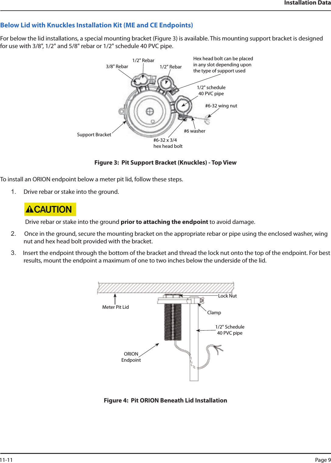 Installation DataBelow Lid with Knuckles Installation Kit (ME and CE Endpoints)For below the lid installations, a special mounting bracket (Figure 3) is available. This mounting support bracket is designed for use with 3/8&quot;, 1/2&quot; and 5/8&quot; rebar or 1/2&quot; schedule 40 PVC pipe.  Figure 3:  Pit Support Bracket (Knuckles) - Top ViewTo install an ORION endpoint below a meter pit lid, follow these steps.1.  Drive rebar or stake into the ground.  Drive rebar or stake into the ground prior to attaching the endpoint to avoid damage.2.   Once in the ground, secure the mounting bracket on the appropriate rebar or pipe using the enclosed washer, wing nut and hex head bolt provided with the bracket. 3.  Insert the endpoint through the bottom of the bracket and thread the lock nut onto the top of the endpoint. For best results, mount the endpoint a maximum of one to two inches below the underside of the lid.Figure 4:  Pit ORION Beneath Lid Installation3/8&quot; RebarSupport Bracket1/2&quot; Rebar1/2&quot; Rebar#6-32 wing nut#6 washer#6-32 x 3/4 hex head boltHex head bolt can be placed in any slot depending upon the type of support used1/2&quot; schedule 40 PVC pipeMeter Pit LidLock NutClampORION Endpoint1/2&quot; Schedule 40 PVC pipe 11-11 Page 9