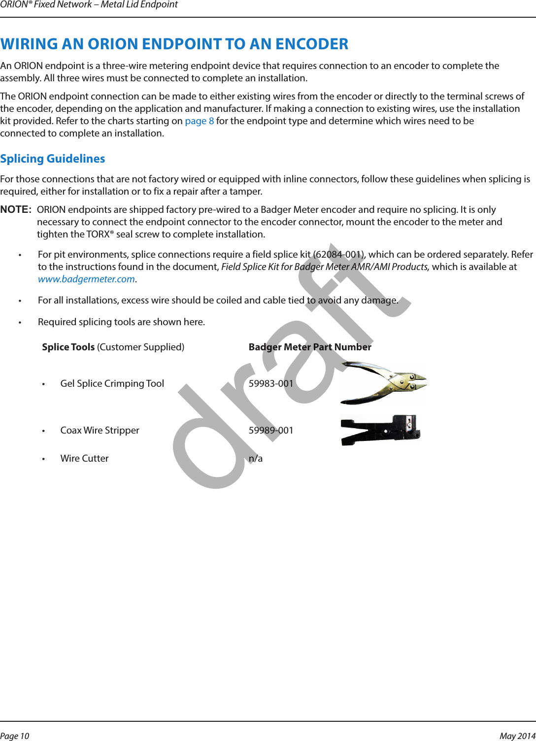 ORION® Fixed Network – Metal Lid EndpointWIRING AN ORION ENDPOINT TO AN ENCODER An ORION endpoint is a three-wire metering endpoint device that requires connection to an encoder to complete the assembly. All three wires must be connected to complete an installation. The ORION endpoint connection can be made to either existing wires from the encoder or directly to the terminal screws of the encoder, depending on the application and manufacturer. If making a connection to existing wires, use the installation  kit provided. Refer to the charts starting on page 8 for the endpoint type and determine which wires need to be connected to complete an installation.Splicing GuidelinesFor those connections that are not factory wired or equipped with inline connectors, follow these guidelines when splicing is required, either for installation or to fix a repair after a tamper. OTE:N ORION endpoints are shipped factory pre-wired to a Badger Meter encoder and require no splicing. It is only necessary to connect the endpoint connector to the encoder connector, mount the encoder to the meter and tighten the TORX® seal screw to complete installation. •  For pit environments, splice connections require a field splice kit (62084-001), which can be ordered separately. Refer to the instructions found in the document, Field Splice Kit for Badger Meter AMR/AMI Products, which is available at www.badgermeter.com. •  For all installations, excess wire should be coiled and cable tied to avoid any damage.•  Required splicing tools are shown here. Splice Tools (Customer Supplied) Badger Meter Part Number•  Gel Splice Crimping Tool 59983-001•  Coax Wire Stripper 59989-001•  Wire Cutter n/aPage 10 May 2014draft