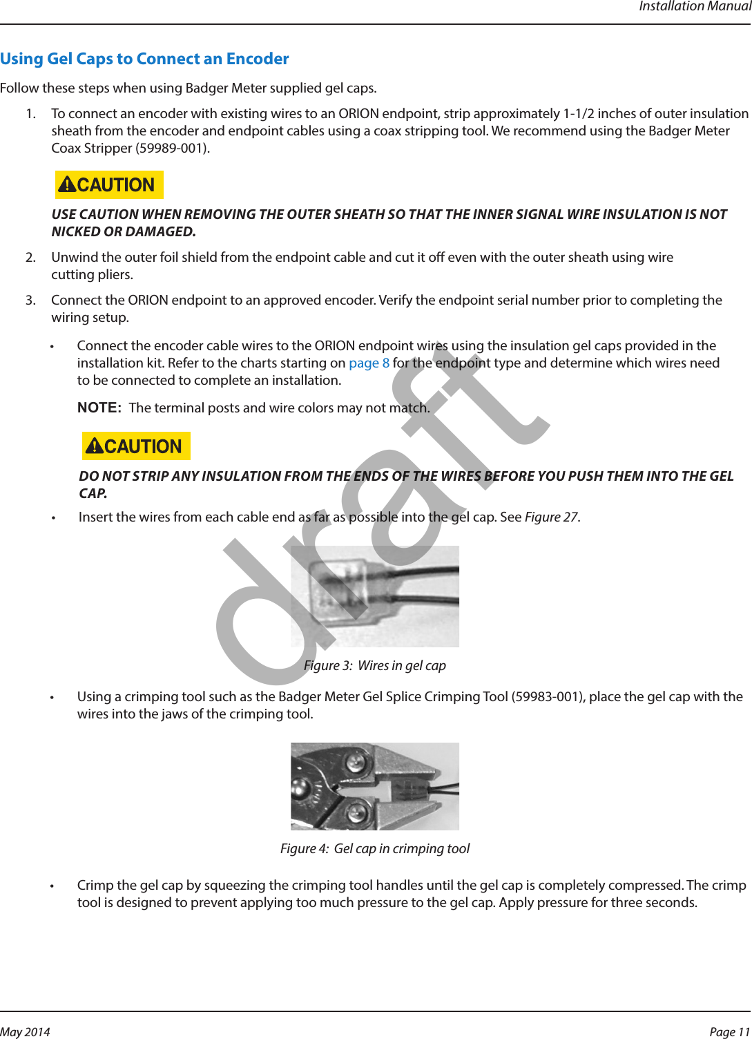 Installation ManualUsing Gel Caps to Connect an EncoderFollow these steps when using Badger Meter supplied gel caps.1.  To connect an encoder with existing wires to an ORION endpoint, strip approximately 1-1/2 inches of outer insulation sheath from the encoder and endpoint cables using a coax stripping tool. We recommend using the Badger Meter Coax Stripper (59989-001). USE CAUTION WHEN REMOVING THE OUTER SHEATH SO THAT THE INNER SIGNAL WIRE INSULATION IS NOT NICKED OR DAMAGED.2.  Unwind the outer foil shield from the endpoint cable and cut it o even with the outer sheath using wire cutting pliers.3.  Connect the ORION endpoint to an approved encoder. Verify the endpoint serial number prior to completing the wiring setup.•  Connect the encoder cable wires to the ORION endpoint wires using the insulation gel caps provided in the installation kit. Refer to the charts starting on page 8 for the endpoint type and determine which wires need to be connected to complete an installation. OTE:N The terminal posts and wire colors may not match. DO NOT STRIP ANY INSULATION FROM THE ENDS OF THE WIRES BEFORE YOU PUSH THEM INTO THE GEL CAP.•  Insert the wires from each cable end as far as possible into the gel cap. See Figure 27.Figure 3:  Wires in gel cap•  Using a crimping tool such as the Badger Meter Gel Splice Crimping Tool (59983-001), place the gel cap with the wires into the jaws of the crimping tool.Figure 4:  Gel cap in crimping tool•  Crimp the gel cap by squeezing the crimping tool handles until the gel cap is completely compressed. The crimp tool is designed to prevent applying too much pressure to the gel cap. Apply pressure for three seconds.Page 11 May 2014draft