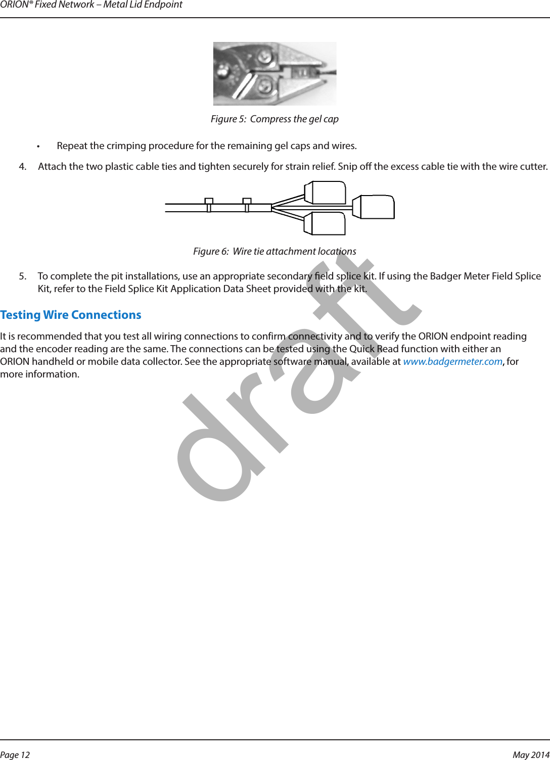 ORION® Fixed Network – Metal Lid EndpointFigure 5:  Compress the gel cap•  Repeat the crimping procedure for the remaining gel caps and wires. 4.  Attach the two plastic cable ties and tighten securely for strain relief. Snip o the excess cable tie with the wire cutter.Figure 6:  Wire tie attachment locations5.  To complete the pit installations, use an appropriate secondary eld splice kit. If using the Badger Meter Field Splice Kit, refer to the Field Splice Kit Application Data Sheet provided with the kit.Testing Wire ConnectionsIt is recommended that you test all wiring connections to confirm connectivity and to verify the ORION endpoint reading and the encoder reading are the same. The connections can be tested using the Quick Read function with either an ORION handheld or mobile data collector. See the appropriate software manual, available at www.badgermeter.com, for more information.Page 12 May 2014draft