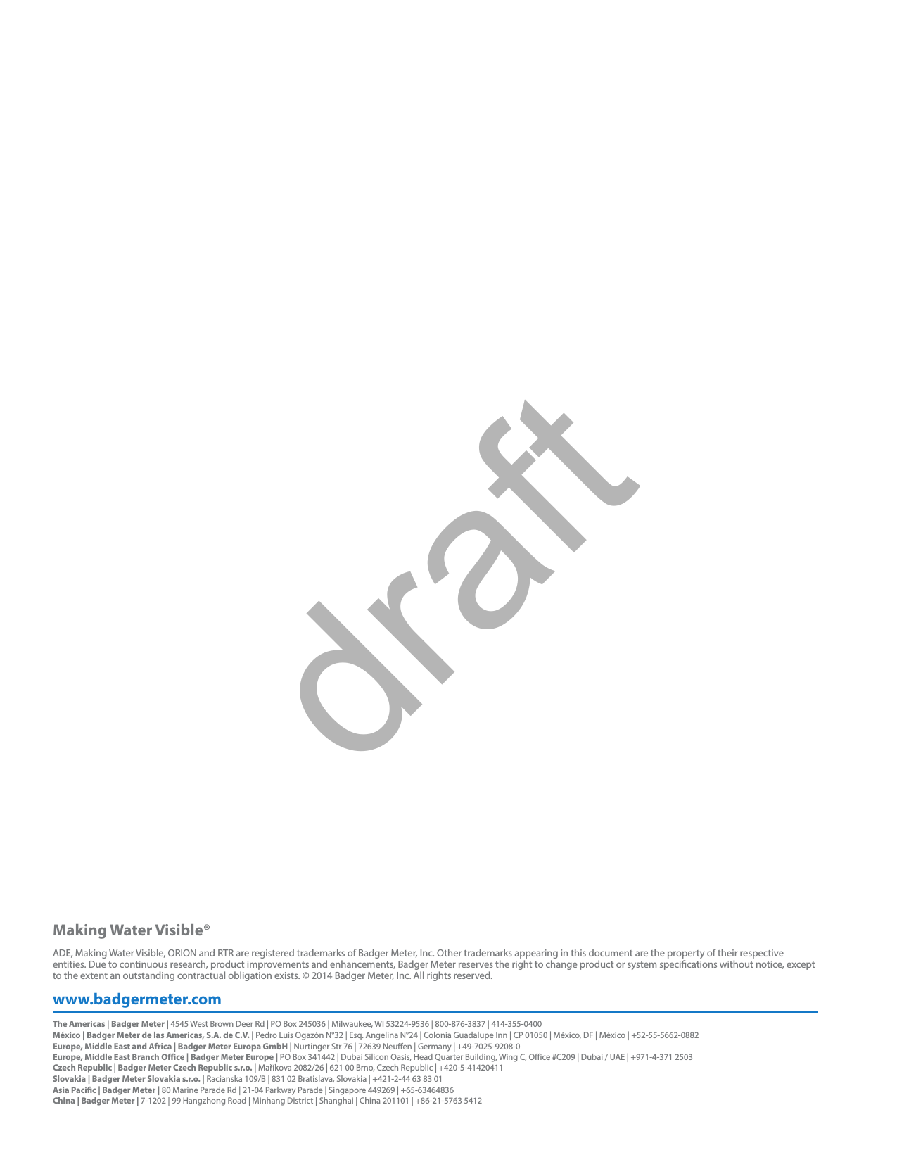 Making Water Visible®www.badgermeter.comADE, Making Water Visible, ORION and RTR are registered trademarks of Badger Meter, Inc. Other trademarks appearing in this document are the property of their respective entities. Due to continuous research, product improvements and enhancements, Badger Meter reserves the right to change product or system specications without notice, except to the extent an outstanding contractual obligation exists. © 2014 Badger Meter, Inc. All rights reserved. The Americas | Badger Meter | 4545 West Brown Deer Rd | PO Box 245036 | Milwaukee, WI 53224-9536 | 800-876-3837 | 414-355-0400México | Badger Meter de las Americas, S.A. de C.V. | Pedro Luis Ogazón N°32 | Esq. Angelina N°24 | Colonia Guadalupe Inn | CP 01050 | México, DF | México | +52-55-5662-0882Europe, Middle East and Africa | Badger Meter Europa GmbH | Nurtinger Str 76 | 72639 Neuen | Germany | +49-7025-9208-0Europe, Middle East Branch Office | Badger Meter Europe | PO Box 341442 | Dubai Silicon Oasis, Head Quarter Building, Wing C, Office #C209 | Dubai / UAE | +971-4-371 2503  Czech Republic | Badger Meter Czech Republic s.r.o. | Maříkova 2082/26 | 621 00 Brno, Czech Republic | +420-5-41420411Slovakia | Badger Meter Slovakia s.r.o. | Racianska 109/B | 831 02 Bratislava, Slovakia | +421-2-44 63 83 01Asia Pacic | Badger Meter | 80 Marine Parade Rd | 21-04 Parkway Parade | Singapore 449269 | +65-63464836China | Badger Meter | 7-1202 | 99 Hangzhong Road | Minhang District | Shanghai | China 201101 | +86-21-5763 5412 draft