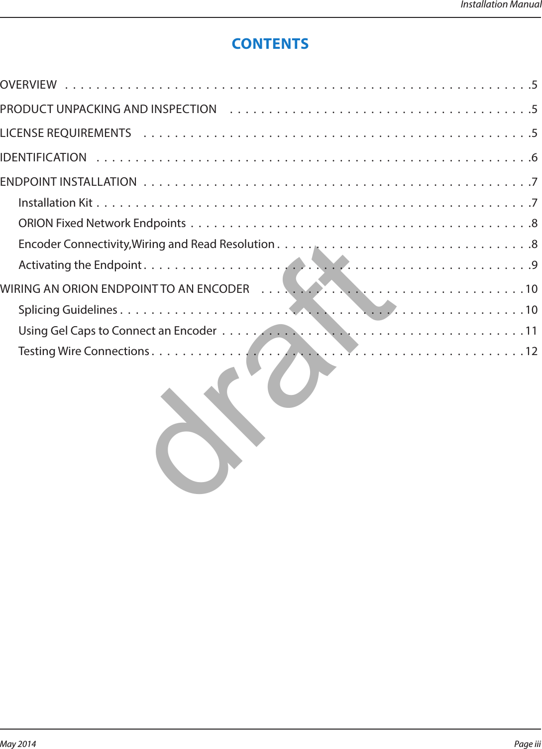 Installation ManualCONTENTSOVERVIEW  . . . . . . . . . . . . . . . . . . . . . . . . . . . . . . . . . . . . . . . . . . . . . . . . . . . . . . . . . . . .5PRODUCT UNPACKING AND INSPECTION   . . . . . . . . . . . . . . . . . . . . . . . . . . . . . . . . . . . . . . .5LICENSE REQUIREMENTS   . . . . . . . . . . . . . . . . . . . . . . . . . . . . . . . . . . . . . . . . . . . . . . . . . .5IDENTIFICATION   . . . . . . . . . . . . . . . . . . . . . . . . . . . . . . . . . . . . . . . . . . . . . . . . . . . . . . . .6ENDPOINT INSTALLATION  . . . . . . . . . . . . . . . . . . . . . . . . . . . . . . . . . . . . . . . . . . . . . . . . . .7Installation Kit  . . . . . . . . . . . . . . . . . . . . . . . . . . . . . . . . . . . . . . . . . . . . . . . . . . . . . . . .7ORION Fixed Network Endpoints  . . . . . . . . . . . . . . . . . . . . . . . . . . . . . . . . . . . . . . . . . . . .8Encoder Connectivity,Wiring and Read Resolution . . . . . . . . . . . . . . . . . . . . . . . . . . . . . . . . .8Activating the Endpoint . . . . . . . . . . . . . . . . . . . . . . . . . . . . . . . . . . . . . . . . . . . . . . . . . .9WIRING AN ORION ENDPOINT TO AN ENCODER    . . . . . . . . . . . . . . . . . . . . . . . . . . . . . . . . . . 10Splicing Guidelines . . . . . . . . . . . . . . . . . . . . . . . . . . . . . . . . . . . . . . . . . . . . . . . . . . . . 10Using Gel Caps to Connect an Encoder . . . . . . . . . . . . . . . . . . . . . . . . . . . . . . . . . . . . . . . 11Testing Wire Connections . . . . . . . . . . . . . . . . . . . . . . . . . . . . . . . . . . . . . . . . . . . . . . . .12Page iii May 2014draft