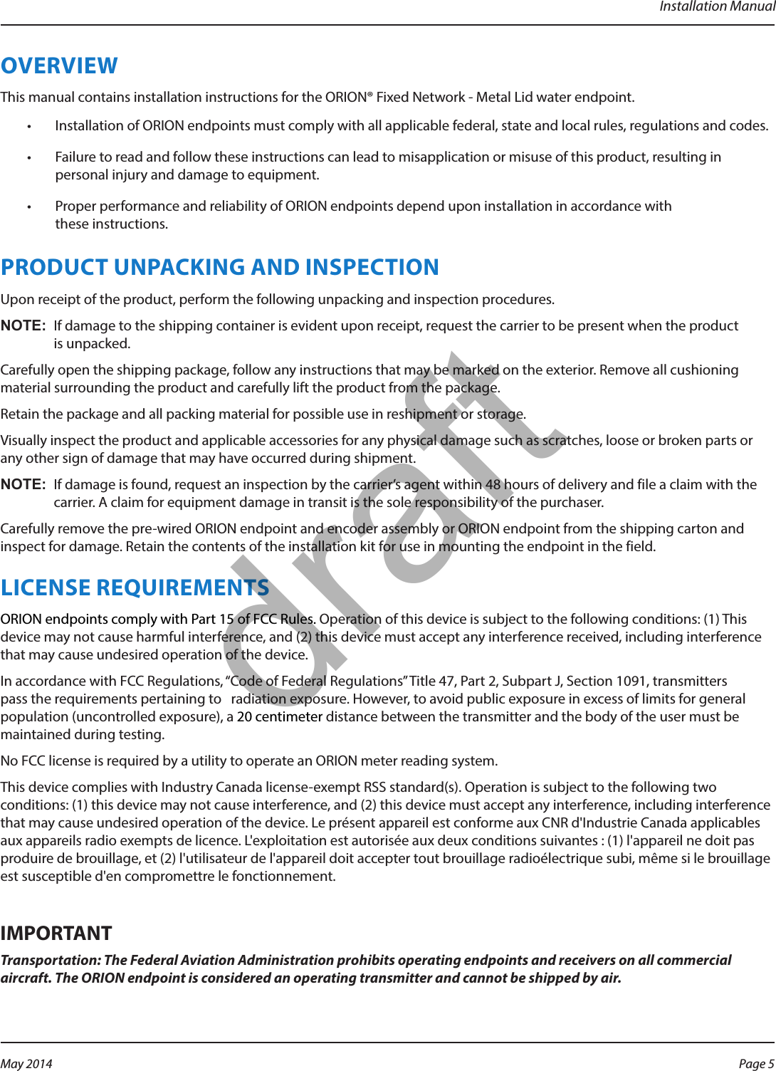 Installation ManualOVERVIEWThis manual contains installation instructions for the ORION® Fixed Network - Metal Lid water endpoint.•  Installation of ORION endpoints must comply with all applicable federal, state and local rules, regulations and codes.•  Failure to read and follow these instructions can lead to misapplication or misuse of this product, resulting in personal injury and damage to equipment.•  Proper performance and reliability of ORION endpoints depend upon installation in accordance with  these instructions.PRODUCT UNPACKING AND INSPECTIONUpon receipt of the product, perform the following unpacking and inspection procedures.OTE:N If damage to the shipping container is evident upon receipt, request the carrier to be present when the product is unpacked.Carefully open the shipping package, follow any instructions that may be marked on the exterior. Remove all cushioning material surrounding the product and carefully lift the product from the package.Retain the package and all packing material for possible use in reshipment or storage.Visually inspect the product and applicable accessories for any physical damage such as scratches, loose or broken parts or any other sign of damage that may have occurred during shipment.OTE:N If damage is found, request an inspection by the carrier’s agent within 48 hours of delivery and file a claim with the carrier. A claim for equipment damage in transit is the sole responsibility of the purchaser.Carefully remove the pre-wired ORION endpoint and encoder assembly or ORION endpoint from the shipping carton and inspect for damage. Retain the contents of the installation kit for use in mounting the endpoint in the field. LICENSE REQUIREMENTSORION endpoints comply with Part 15 of FCC Rules. Operation of this device is subject to the following conditions: (1) This device may not cause harmful interference, and (2) this device must accept any interference received, including interference that may cause undesired operation of the device.In accordance with FCC Regulations, “Code of Federal Regulations” Title 47, Part 2, Subpart J, Section 1091, transmitters pass the requirements pertaining to   radiation exposure. However, to avoid public exposure in excess of limits for general population (uncontrolled exposure), a 20 centimeter distance between the transmitter and the body of the user must be maintained during testing. No FCC license is required by a utility to operate an ORION meter reading system.This device complies with Industry Canada license-exempt RSS standard(s). Operation is subject to the following two conditions: (1) this device may not cause interference, and (2) this device must accept any interference, including interference that may cause undesired operation of the device. Le présent appareil est conforme aux CNR d&apos;Industrie Canada applicables aux appareils radio exempts de licence. L&apos;exploitation est autorisée aux deux conditions suivantes : (1) l&apos;appareil ne doit pas produire de brouillage, et (2) l&apos;utilisateur de l&apos;appareil doit accepter tout brouillage radioélectrique subi, même si le brouillage est susceptible d&apos;en compromettre le fonctionnement.MPORTANTITransportation: The Federal Aviation Administration prohibits operating endpoints and receivers on all commercial aircraft. The ORION endpoint is considered an operating transmitter and cannot be shipped by air.Page 5 May 2014draft