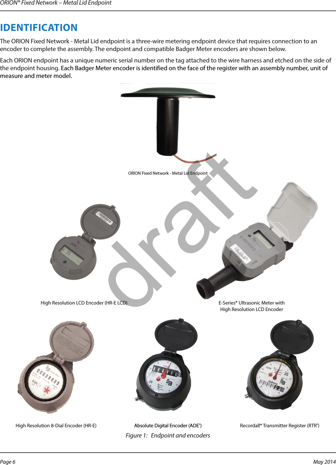 ORION® Fixed Network – Metal Lid EndpointIDENTIFICATIONThe ORION Fixed Network - Metal Lid endpoint is a three-wire metering endpoint device that requires connection to an encoder to complete the assembly. The endpoint and compatible Badger Meter encoders are shown below.Each ORION endpoint has a unique numeric serial number on the tag attached to the wire harness and etched on the side of the endpoint housing. Each Badger Meter encoder is identified on the face of the register with an assembly number, unit of measure and meter model. ORION Fixed Network - Metal Lid EndpointHigh Resolution LCD Encoder (HR-E LCD)  E-Series® Ultrasonic Meter with  High Resolution LCD EncoderHigh Resolution 8-Dial Encoder (HR-E)  Absolute Digital Encoder (ADE®)  Recordall® Transmitter Register (RTR®) Figure 1:   Endpoint and encodersPage 6 May 2014draft