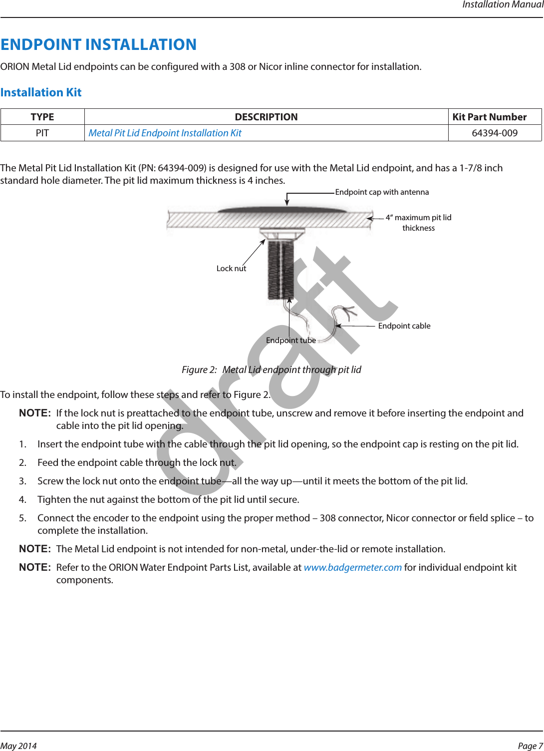 Installation ManualENDPOINT INSTALLATIONORION Metal Lid endpoints can be configured with a 308 or Nicor inline connector for installation.Installation Kit TYPE DESCRIPTION Kit Part NumberPIT Metal Pit Lid Endpoint Installation Kit 64394-009The Metal Pit Lid Installation Kit (PN: 64394-009) is designed for use with the Metal Lid endpoint, and has a 1-7/8 inch standard hole diameter. The pit lid maximum thickness is 4 inches.Figure 2:   Metal Lid endpoint through pit lid To install the endpoint, follow these steps and refer to Figure 2. OTE:N If the lock nut is preattached to the endpoint tube, unscrew and remove it before inserting the endpoint and cable into the pit lid opening.1.  Insert the endpoint tube with the cable through the pit lid opening, so the endpoint cap is resting on the pit lid.2.  Feed the endpoint cable through the lock nut. 3.  Screw the lock nut onto the endpoint tube—all the way up—until it meets the bottom of the pit lid.4.  Tighten the nut against the bottom of the pit lid until secure.5.  Connect the encoder to the endpoint using the proper method – 308 connector, Nicor connector or eld splice – to complete the installation. OTE:N The Metal Lid endpoint is not intended for non-metal, under-the-lid or remote installation.OTE:N Refer to the ORION Water Endpoint Parts List, available at www.badgermeter.com for individual endpoint kit components. Endpoint cap with antenna Lock nut Endpoint tube4“ maximum pit lid thicknessEndpoint cablePage 7 May 2014draft