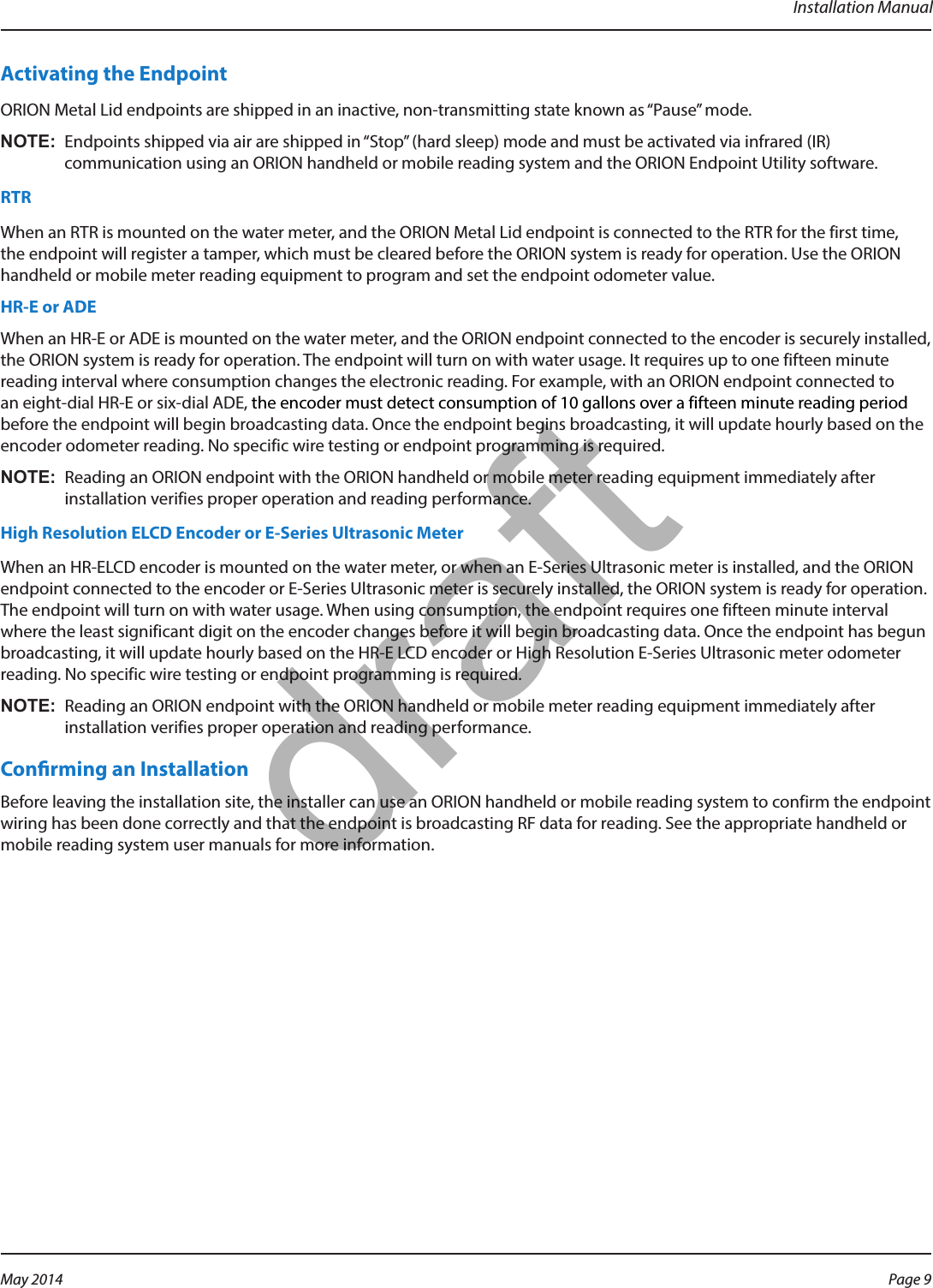 Installation ManualActivating the EndpointORION Metal Lid endpoints are shipped in an inactive, non-transmitting state known as “Pause” mode. OTE:N Endpoints shipped via air are shipped in “Stop” (hard sleep) mode and must be activated via infrared (IR) communication using an ORION handheld or mobile reading system and the ORION Endpoint Utility software.RTRWhen an RTR is mounted on the water meter, and the ORION Metal Lid endpoint is connected to the RTR for the first time, the endpoint will register a tamper, which must be cleared before the ORION system is ready for operation. Use the ORION handheld or mobile meter reading equipment to program and set the endpoint odometer value. HR-E or ADE When an HR-E or ADE is mounted on the water meter, and the ORION endpoint connected to the encoder is securely installed, the ORION system is ready for operation. The endpoint will turn on with water usage. It requires up to one fifteen minute reading interval where consumption changes the electronic reading. For example, with an ORION endpoint connected to an eight-dial HR-E or six-dial ADE, the encoder must detect consumption of 10 gallons over a fifteen minute reading period  before the endpoint will begin broadcasting data. Once the endpoint begins broadcasting, it will update hourly based on the encoder odometer reading. No specific wire testing or endpoint programming is required. OTE:N Reading an ORION endpoint with the ORION handheld or mobile meter reading equipment immediately after installation verifies proper operation and reading performance. High Resolution ELCD Encoder or E-Series Ultrasonic MeterWhen an HR-ELCD encoder is mounted on the water meter, or when an E-Series Ultrasonic meter is installed, and the ORION endpoint connected to the encoder or E-Series Ultrasonic meter is securely installed, the ORION system is ready for operation. The endpoint will turn on with water usage. When using consumption, the endpoint requires one fifteen minute interval where the least significant digit on the encoder changes before it will begin broadcasting data. Once the endpoint has begun broadcasting, it will update hourly based on the HR-E LCD encoder or High Resolution E-Series Ultrasonic meter odometer reading. No specific wire testing or endpoint programming is required. OTE:N Reading an ORION endpoint with the ORION handheld or mobile meter reading equipment immediately after installation verifies proper operation and reading performance. Conrming an InstallationBefore leaving the installation site, the installer can use an ORION handheld or mobile reading system to confirm the endpoint wiring has been done correctly and that the endpoint is broadcasting RF data for reading. See the appropriate handheld or mobile reading system user manuals for more information.  Page 9 May 2014draft