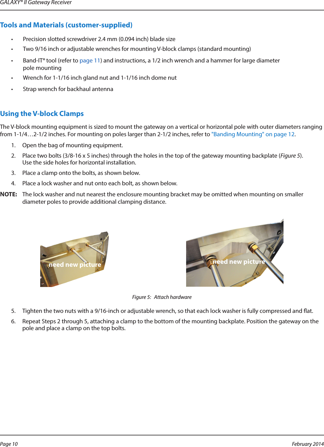 GALAXY® II Gateway ReceiverTools and Materials (customer-supplied)•  Precision slotted screwdriver 2.4 mm (0.094 inch) blade size•  Two 9/16 inch or adjustable wrenches for mounting V-block clamps (standard mounting)•  Band-IT® tool (refer to page 11) and instructions, a 1/2 inch wrench and a hammer for large diameter  pole mounting•  Wrench for 1-1/16 inch gland nut and 1-1/16 inch dome nut•  Strap wrench for backhaul antennaUsing the V-block ClampsThe V-block mounting equipment is sized to mount the gateway on a vertical or horizontal pole with outer diameters ranging from 1-1/4…2-1/2 inches. For mounting on poles larger than 2-1/2 inches, refer to &quot;Banding Mounting&quot; on page 12.1.  Open the bag of mounting equipment.2.  Place two bolts (3/8-16 x 5 inches) through the holes in the top of the gateway mounting backplate (Figure 5).  Use the side holes for horizontal installation.3.  Place a clamp onto the bolts, as shown below.4.  Place a lock washer and nut onto each bolt, as shown below.OTE:NThe lock washer and nut nearest the enclosure mounting bracket may be omitted when mounting on smaller diameter poles to provide additional clamping distance. Figure 5:   Attach hardware5.  Tighten the two nuts with a 9/16-inch or adjustable wrench, so that each lock washer is fully compressed and at.6.  Repeat Steps 2 through 5, attaching a clamp to the bottom of the mounting backplate. Position the gateway on the pole and place a clamp on the top bolts.need new picture need new picturePage 10  February 2014