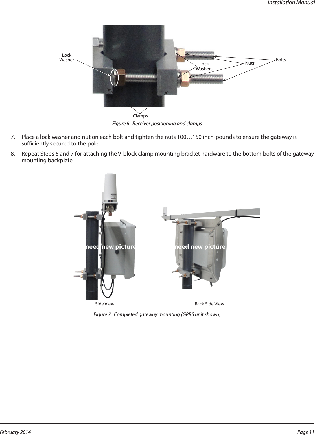 Installation ManualFigure 6:  Receiver positioning and clamps7.  Place a lock washer and nut on each bolt and tighten the nuts 100…150 inch-pounds to ensure the gateway is suciently secured to the pole.8.  Repeat Steps 6 and 7 for attaching the V-block clamp mounting bracket hardware to the bottom bolts of the gateway mounting backplate.Side View Back Side ViewFigure 7:  Completed gateway mounting (GPRS unit shown)BoltsClampsNutsLockWashersLockWasherneed new picture need new picturePage 11 February 2014