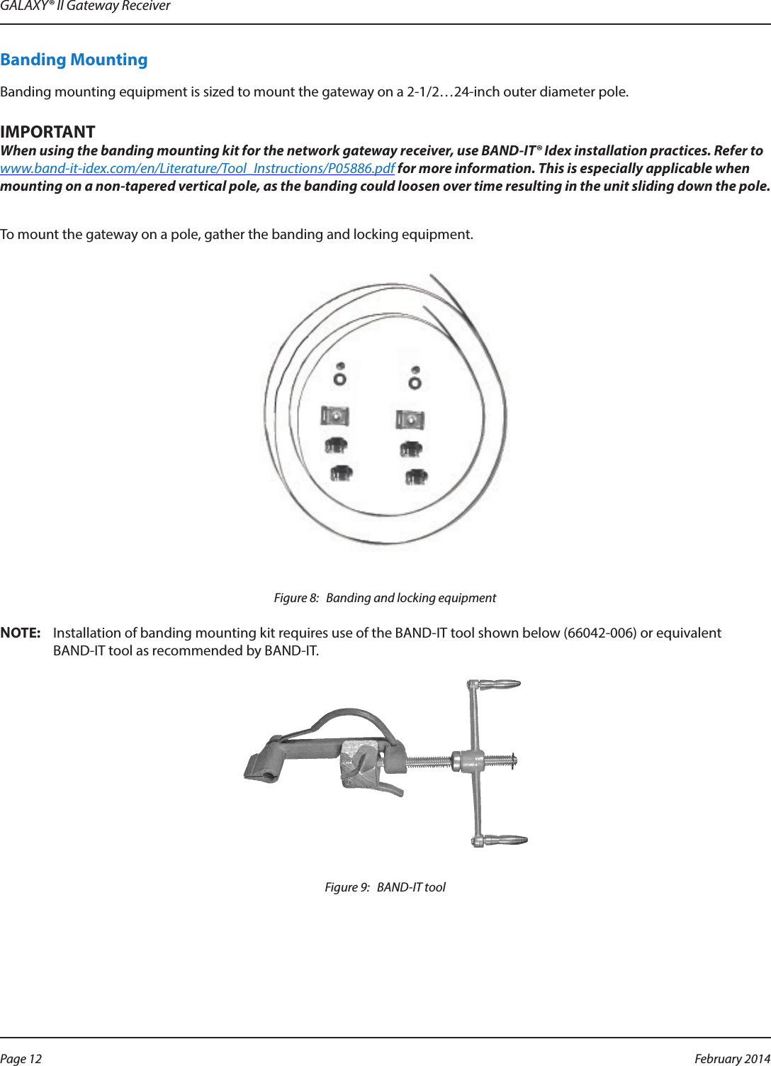 GALAXY® II Gateway ReceiverBanding MountingBanding mounting equipment is sized to mount the gateway on a 2-1/2…24-inch outer diameter pole.IMPORTANTWhen using the banding mounting kit for the network gateway receiver, use BAND-IT® Idex installation practices. Refer to www.band-it-idex.com/en/Literature/Tool_Instructions/P05886.pdf for more information. This is especially applicable when mounting on a non-tapered vertical pole, as the banding could loosen over time resulting in the unit sliding down the pole.To mount the gateway on a pole, gather the banding and locking equipment.Figure 8:   Banding and locking equipmentOTE:NInstallation of banding mounting kit requires use of the BAND-IT tool shown below (66042-006) or equivalent  BAND-IT tool as recommended by BAND-IT.Figure 9:   BAND-IT toolPage 12  February 2014