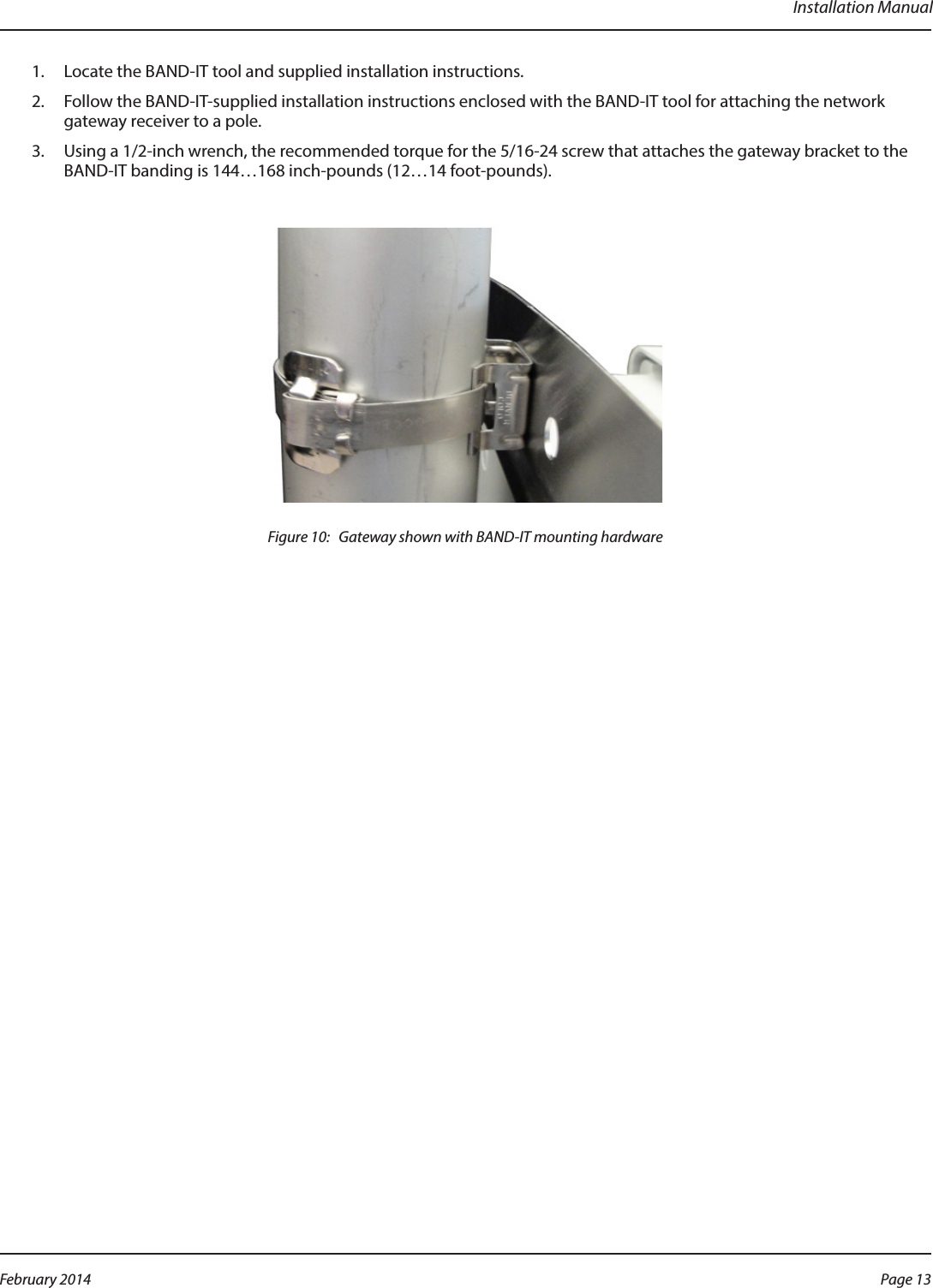 Installation Manual1.  Locate the BAND-IT tool and supplied installation instructions.2.  Follow the BAND-IT-supplied installation instructions enclosed with the BAND-IT tool for attaching the network gateway receiver to a pole.3.  Using a 1/2-inch wrench, the recommended torque for the 5/16-24 screw that attaches the gateway bracket to the BAND-IT banding is 144…168 inch-pounds (12…14 foot-pounds).Figure 10:   Gateway shown with BAND-IT mounting hardwarePage 13 February 2014