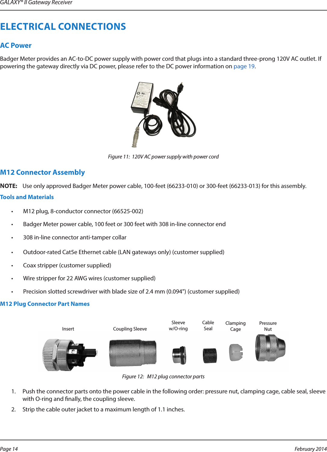 GALAXY® II Gateway ReceiverELECTRICAL CONNECTIONSAC PowerBadger Meter provides an AC-to-DC power supply with power cord that plugs into a standard three-prong 120V AC outlet. If powering the gateway directly via DC power, please refer to the DC power information on page 19.Figure 11:  120V AC power supply with power cordM12 Connector AssemblyOTE:NUse only approved Badger Meter power cable, 100-feet (66233-010) or 300-feet (66233-013) for this assembly.Tools and Materials•  M12 plug, 8-conductor connector (66525-002)•  Badger Meter power cable, 100 feet or 300 feet with 308 in-line connector end•  308 in-line connector anti-tamper collar•  Outdoor-rated Cat5e Ethernet cable (LAN gateways only) (customer supplied)•  Coax stripper (customer supplied)•  Wire stripper for 22 AWG wires (customer supplied)•  Precision slotted screwdriver with blade size of 2.4 mm (0.094&quot;) (customer supplied)M12 Plug Connector Part NamesFigure 12:   M12 plug connector parts1.  Push the connector parts onto the power cable in the following order: pressure nut, clamping cage, cable seal, sleeve with O-ring and nally, the coupling sleeve.2.  Strip the cable outer jacket to a maximum length of 1.1 inches.Insert Coupling SleeveSleeve w/O-ringCableSealClampingCagePressureNutPage 14  February 2014