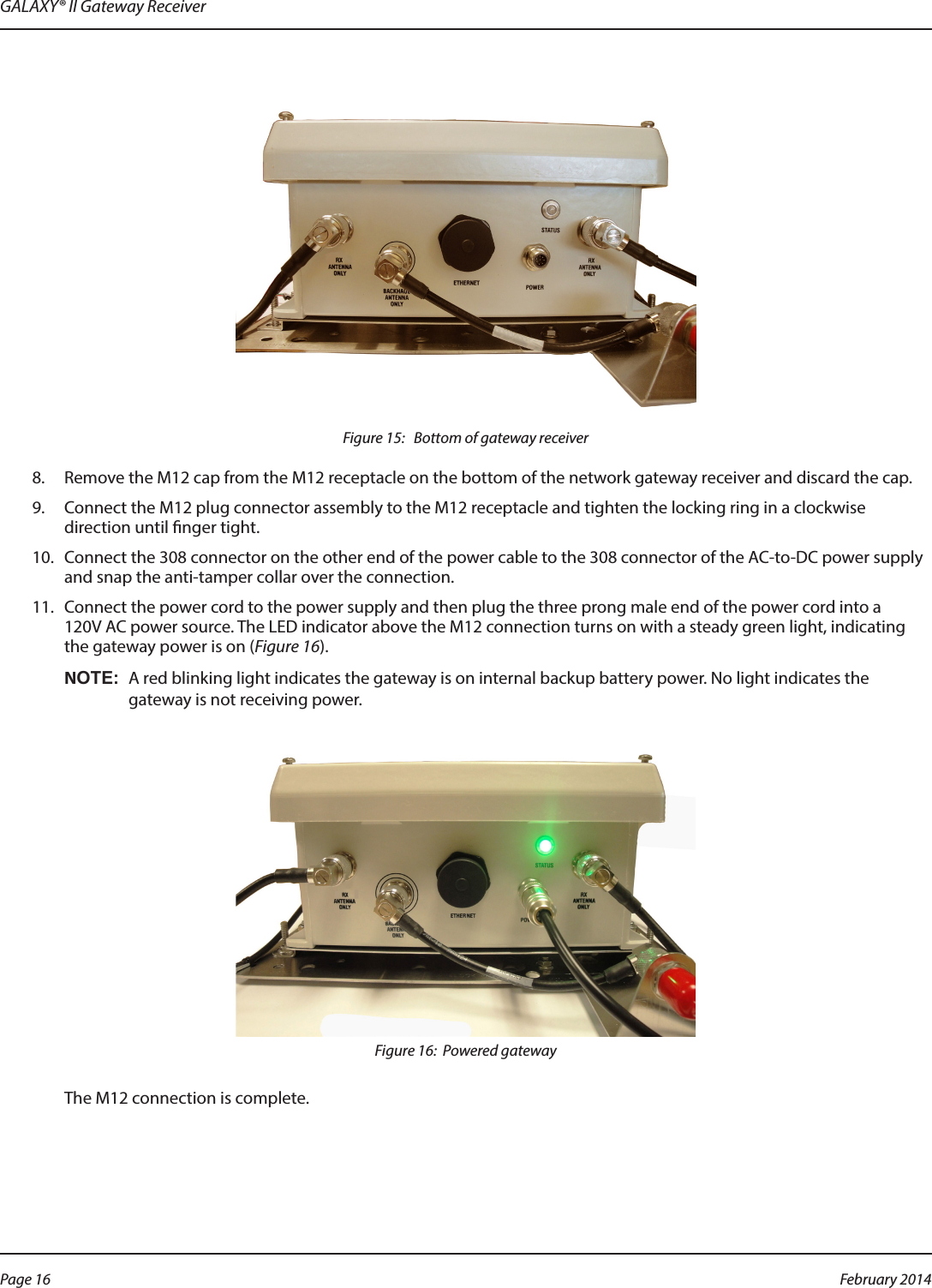 GALAXY® II Gateway ReceiverFigure 15:   Bottom of gateway receiver8.  Remove the M12 cap from the M12 receptacle on the bottom of the network gateway receiver and discard the cap. 9.  Connect the M12 plug connector assembly to the M12 receptacle and tighten the locking ring in a clockwise direction until nger tight.10.  Connect the 308 connector on the other end of the power cable to the 308 connector of the AC-to-DC power supply and snap the anti-tamper collar over the connection.11.  Connect the power cord to the power supply and then plug the three prong male end of the power cord into a  120V AC power source. The LED indicator above the M12 connection turns on with a steady green light, indicating the gateway power is on (Figure 16). OTE:NA red blinking light indicates the gateway is on internal backup battery power. No light indicates the gateway is not receiving power.Figure 16:  Powered gatewayThe M12 connection is complete.Page 16  February 2014