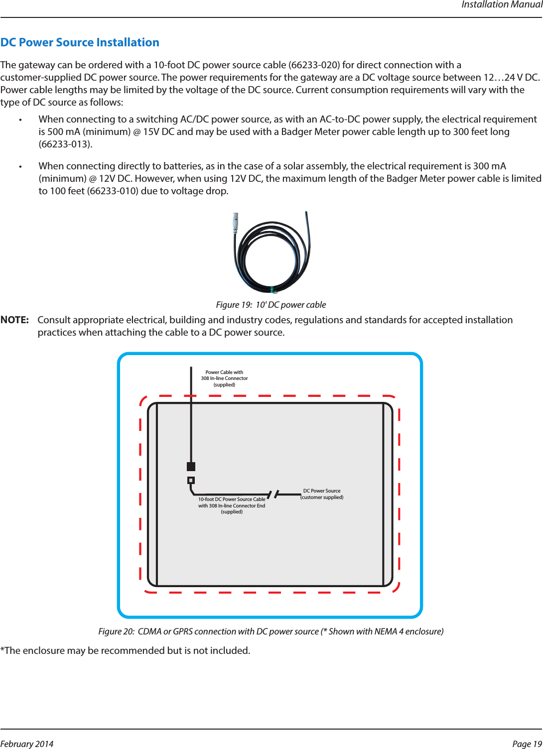 Installation ManualDC Power Source InstallationThe gateway can be ordered with a 10-foot DC power source cable (66233-020) for direct connection with a  customer-supplied DC power source. The power requirements for the gateway are a DC voltage source between 12…24 V DC. Power cable lengths may be limited by the voltage of the DC source. Current consumption requirements will vary with the type of DC source as follows:•  When connecting to a switching AC/DC power source, as with an AC-to-DC power supply, the electrical requirement is 500 mA (minimum) @ 15V DC and may be used with a Badger Meter power cable length up to 300 feet long (66233-013).•  When connecting directly to batteries, as in the case of a solar assembly, the electrical requirement is 300 mA (minimum) @ 12V DC. However, when using 12V DC, the maximum length of the Badger Meter power cable is limited to 100 feet (66233-010) due to voltage drop.Figure 19:  10&apos; DC power cableOTE:NConsult appropriate electrical, building and industry codes, regulations and standards for accepted installation practices when attaching the cable to a DC power source.DC Power Source (customer supplied)10-foot DC Power Source Cable with 308 In-line Connector End (supplied) Power Cable with308 In-line Connector (supplied)Figure 20:  CDMA or GPRS connection with DC power source (* Shown with NEMA 4 enclosure)*The enclosure may be recommended but is not included. Page 19 February 2014