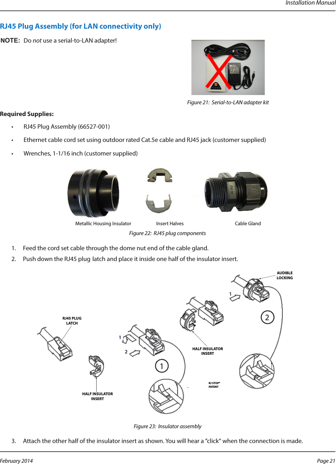 Installation ManualRJ45 Plug Assembly (for LAN connectivity only)OTE:NDo not use a serial-to-LAN adapter!Figure 21:  Serial-to-LAN adapter kitRequired Supplies:•  RJ45 Plug Assembly (66527-001)•  Ethernet cable cord set using outdoor rated Cat.5e cable and RJ45 jack (customer supplied)•  Wrenches, 1-1/16 inch (customer supplied) Metallic Housing Insulator                       Insert Halves                                               Cable GlandFigure 22:  RJ45 plug components1.  Feed the cord set cable through the dome nut end of the cable gland.2.  Push down the RJ45 plug latch and place it inside one half of the insulator insert. RJ45 PLUGLATCHHALF INSULATORINSERTHALF INSULATORINSERTRJ STOP®PATENTAUDIBLELOCKINGFigure 23:  Insulator assembly3.  Attach the other half of the insulator insert as shown. You will hear a ”click“ when the connection is made.Page 21 February 2014