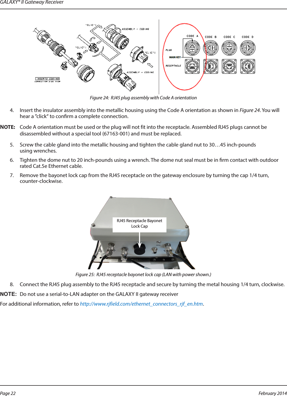 GALAXY® II Gateway ReceiverFigure 24:  RJ45 plug assembly with Code A orientation4.  Insert the insulator assembly into the metallic housing using the Code A orientation as shown in Figure 24. You will hear a ”click“ to conrm a complete connection.OTE:NCode A orientation must be used or the plug will not fit into the receptacle. Assembled RJ45 plugs cannot be disassembled without a special tool (67163-001) and must be replaced.5.  Screw the cable gland into the metallic housing and tighten the cable gland nut to 30…45 inch-pounds using wrenches.6.  Tighten the dome nut to 20 inch-pounds using a wrench. The dome nut seal must be in rm contact with outdoor rated Cat.5e Ethernet cable.7.  Remove the bayonet lock cap from the RJ45 receptacle on the gateway enclosure by turning the cap 1/4 turn, counter-clockwise.Figure 25:  RJ45 receptacle bayonet lock cap (LAN with power shown.)8.  Connect the RJ45 plug assembly to the RJ45 receptacle and secure by turning the metal housing 1/4 turn, clockwise.OTE:NDo not use a serial-to-LAN adapter on the GALAXY II gateway receiver For additional information, refer to http://www.rjfield.com/ethernet_connectors_rjf_en.htm.RJ45 Receptacle Bayonet Lock CapPage 22  February 2014