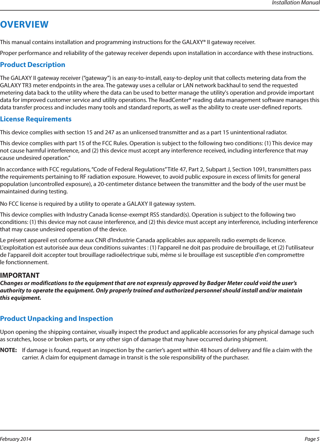 Installation ManualOVERVIEWThis manual contains installation and programming instructions for the GALAXY® II gateway receiver.Proper performance and reliability of the gateway receiver depends upon installation in accordance with these instructions.Product DescriptionThe GALAXY II gateway receiver (“gateway”) is an easy-to-install, easy-to-deploy unit that collects metering data from the GALAXY TR3 meter endpoints in the area. The gateway uses a cellular or LAN network backhaul to send the requested metering data back to the utility where the data can be used to better manage the utility&apos;s operation and provide important data for improved customer service and utility operations. The ReadCenter® reading data management software manages this data transfer process and includes many tools and standard reports, as well as the ability to create user-defined reports.License RequirementsThis device complies with section 15 and 247 as an unlicensed transmitter and as a part 15 unintentional radiator. This device complies with part 15 of the FCC Rules. Operation is subject to the following two conditions: (1) This device may not cause harmful interference, and (2) this device must accept any interference received, including interference that may cause undesired operation.”In accordance with FCC regulations, “Code of Federal Regulations” Title 47, Part 2, Subpart J, Section 1091, transmitters pass the requirements pertaining to RF radiation exposure. However, to avoid public exposure in excess of limits for general population (uncontrolled exposure), a 20-centimeter distance between the transmitter and the body of the user must be maintained during testing. No FCC license is required by a utility to operate a GALAXY II gateway system.This device complies with Industry Canada license-exempt RSS standard(s). Operation is subject to the following two conditions: (1) this device may not cause interference, and (2) this device must accept any interference, including interference that may cause undesired operation of the device. Le présent appareil est conforme aux CNR d&apos;Industrie Canada applicables aux appareils radio exempts de licence. L&apos;exploitation est autorisée aux deux conditions suivantes : (1) l&apos;appareil ne doit pas produire de brouillage, et (2) l&apos;utilisateur de l&apos;appareil doit accepter tout brouillage radioélectrique subi, même si le brouillage est susceptible d&apos;en compromettre le fonctionnement.MPORTANTIChanges or modifications to the equipment that are not expressly approved by Badger Meter could void the user’s authority to operate the equipment. Only properly trained and authorized personnel should install and/or maintain  this equipment.Product Unpacking and InspectionUpon opening the shipping container, visually inspect the product and applicable accessories for any physical damage such as scratches, loose or broken parts, or any other sign of damage that may have occurred during shipment.OTE:NIf damage is found, request an inspection by the carrier’s agent within 48 hours of delivery and file a claim with the carrier. A claim for equipment damage in transit is the sole responsibility of the purchaser.Page 5 February 2014