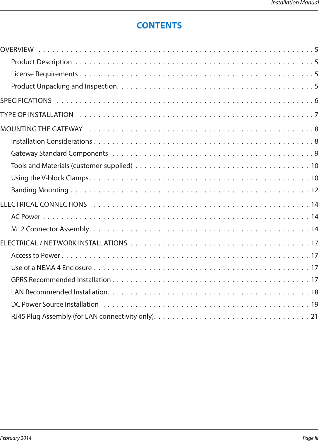 Installation ManualCONTENTSOVERVIEW  . . . . . . . . . . . . . . . . . . . . . . . . . . . . . . . . . . . . . . . . . . . . . . . . . . . . . . . . . . . .5Product Description . . . . . . . . . . . . . . . . . . . . . . . . . . . . . . . . . . . . . . . . . . . . . . . . . . . . 5License Requirements . . . . . . . . . . . . . . . . . . . . . . . . . . . . . . . . . . . . . . . . . . . . . . . . . . . 5Product Unpacking and Inspection. . . . . . . . . . . . . . . . . . . . . . . . . . . . . . . . . . . . . . . . . . .5SPECIFICATIONS   . . . . . . . . . . . . . . . . . . . . . . . . . . . . . . . . . . . . . . . . . . . . . . . . . . . . . . . . 6TYPE OF INSTALLATION   . . . . . . . . . . . . . . . . . . . . . . . . . . . . . . . . . . . . . . . . . . . . . . . . . . . 7MOUNTING THE GATEWAY   . . . . . . . . . . . . . . . . . . . . . . . . . . . . . . . . . . . . . . . . . . . . . . . . . 8Installation Considerations . . . . . . . . . . . . . . . . . . . . . . . . . . . . . . . . . . . . . . . . . . . . . . . . 8Gateway Standard Components  . . . . . . . . . . . . . . . . . . . . . . . . . . . . . . . . . . . . . . . . . . . . 9Tools and Materials (customer-supplied) . . . . . . . . . . . . . . . . . . . . . . . . . . . . . . . . . . . . . . 10Using the V-block Clamps. . . . . . . . . . . . . . . . . . . . . . . . . . . . . . . . . . . . . . . . . . . . . . . . 10Banding Mounting . . . . . . . . . . . . . . . . . . . . . . . . . . . . . . . . . . . . . . . . . . . . . . . . . . . . 12ELECTRICAL CONNECTIONS   . . . . . . . . . . . . . . . . . . . . . . . . . . . . . . . . . . . . . . . . . . . . . . . 14AC Power . . . . . . . . . . . . . . . . . . . . . . . . . . . . . . . . . . . . . . . . . . . . . . . . . . . . . . . . . . 14M12 Connector Assembly. . . . . . . . . . . . . . . . . . . . . . . . . . . . . . . . . . . . . . . . . . . . . . . . 14ELECTRICAL / NETWORK INSTALLATIONS  . . . . . . . . . . . . . . . . . . . . . . . . . . . . . . . . . . . . . . . 17Access to Power . . . . . . . . . . . . . . . . . . . . . . . . . . . . . . . . . . . . . . . . . . . . . . . . . . . . . . 17Use of a NEMA 4 Enclosure . . . . . . . . . . . . . . . . . . . . . . . . . . . . . . . . . . . . . . . . . . . . . . . 17GPRS Recommended Installation . . . . . . . . . . . . . . . . . . . . . . . . . . . . . . . . . . . . . . . . . . . 17LAN Recommended Installation. . . . . . . . . . . . . . . . . . . . . . . . . . . . . . . . . . . . . . . . . . . . 18DC Power Source Installation  . . . . . . . . . . . . . . . . . . . . . . . . . . . . . . . . . . . . . . . . . . . . . 19RJ45 Plug Assembly (for LAN connectivity only). . . . . . . . . . . . . . . . . . . . . . . . . . . . . . . . . . 21Page iii February 2014