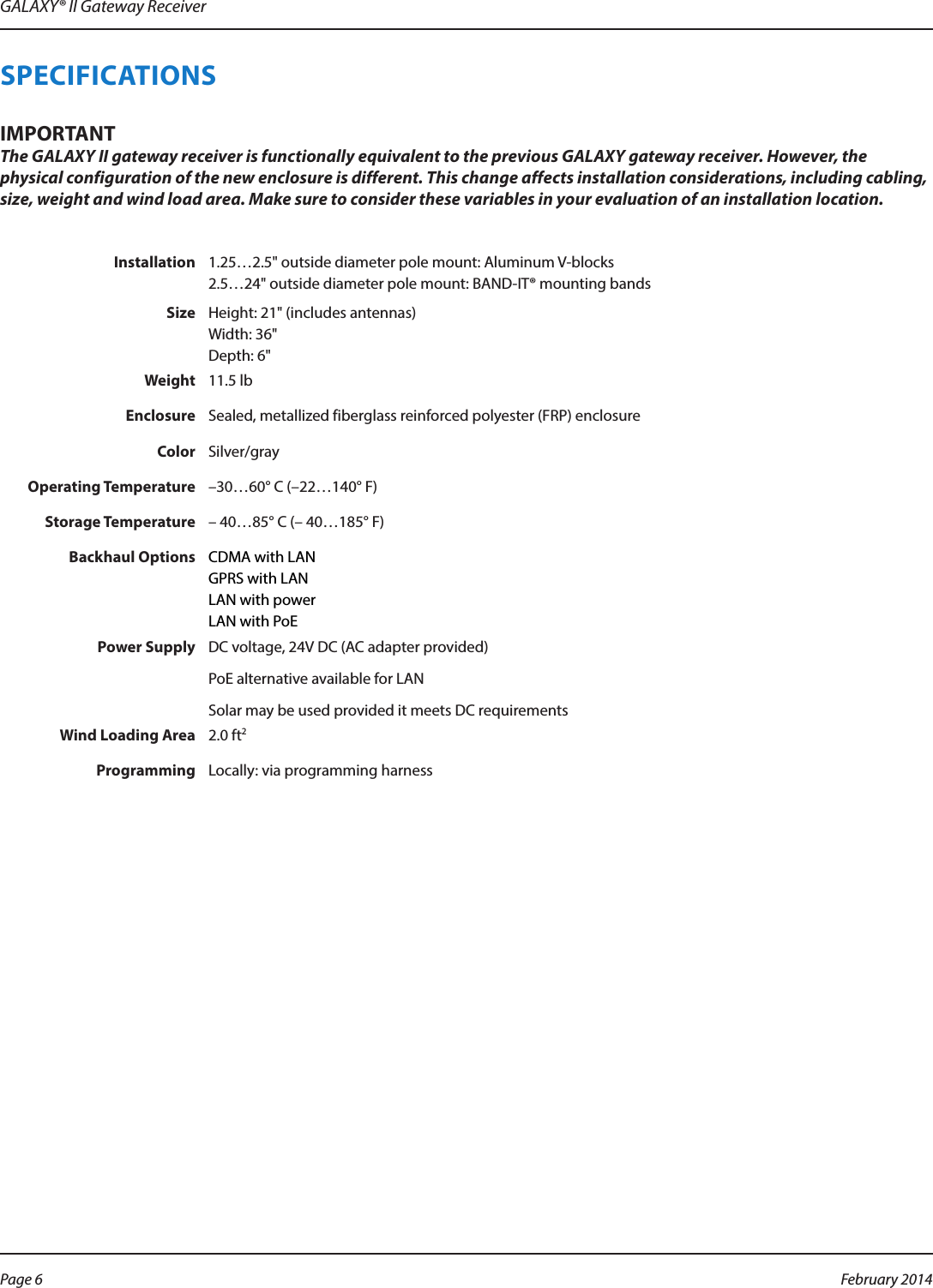 GALAXY® II Gateway ReceiverSPECIFICATIONSMPORTANTIThe GALAXY II gateway receiver is functionally equivalent to the previous GALAXY gateway receiver. However, the physical configuration of the new enclosure is different. This change affects installation considerations, including cabling, size, weight and wind load area. Make sure to consider these variables in your evaluation of an installation location.Installation 1.25…2.5&quot; outside diameter pole mount: Aluminum V-blocks 2.5…24&quot; outside diameter pole mount: BAND-IT® mounting bandsSize Height: 21&quot; (includes antennas) Width: 36&quot; Depth: 6&quot;Weight 11.5 lbEnclosure Sealed, metallized fiberglass reinforced polyester (FRP) enclosureColor Silver/grayOperating Temperature –30…60° C (–22…140° F)Storage Temperature – 40…85° C (– 40…185° F)Backhaul Options CDMA with LAN GPRS with LAN LAN with power LAN with PoEPower Supply DC voltage, 24V DC (AC adapter provided)PoE alternative available for LANSolar may be used provided it meets DC requirementsWind Loading Area 2.0 ft2Programming Locally: via programming harnessPage 6  February 2014