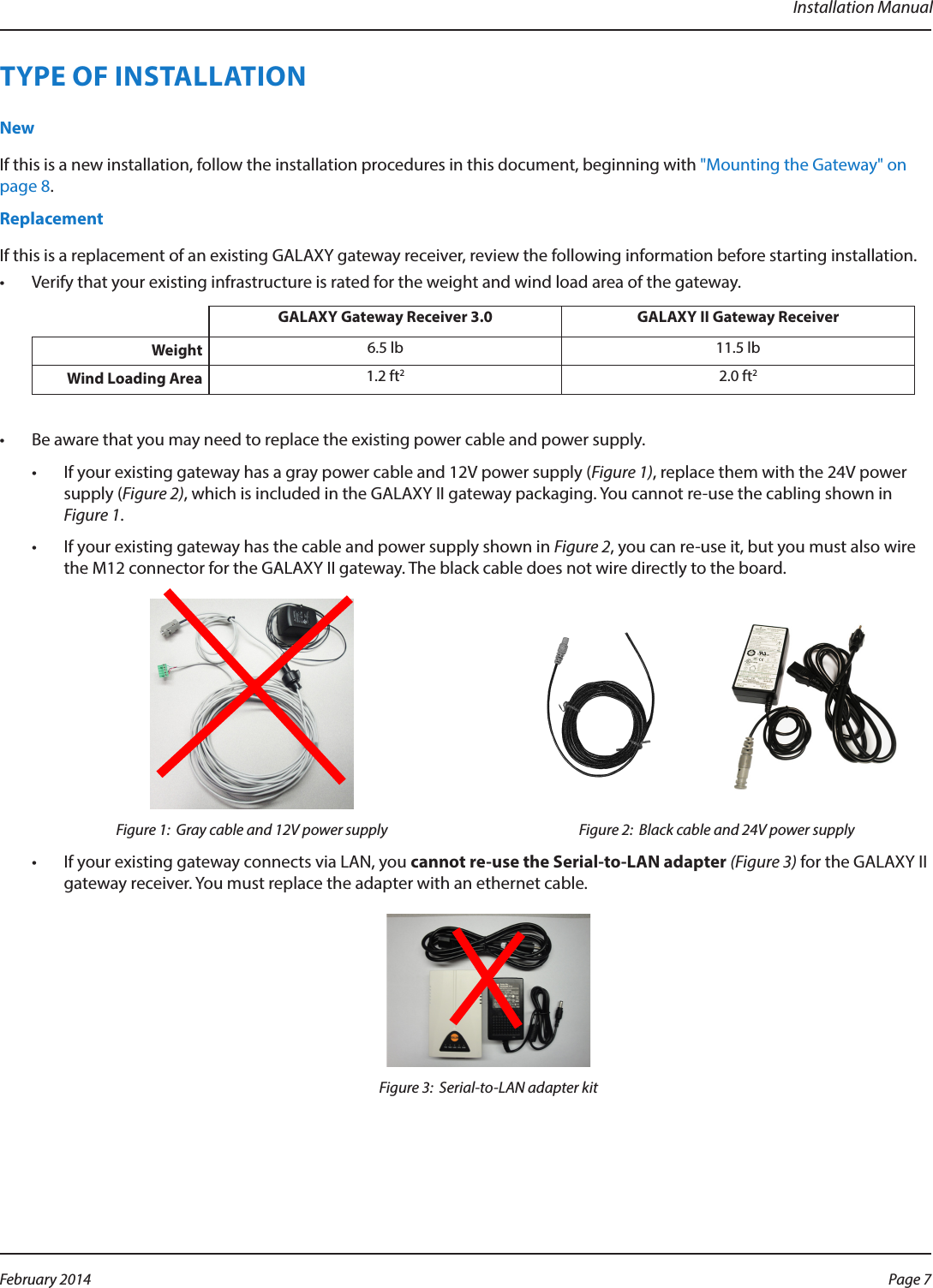 Installation ManualTYPE OF INSTALLATIONNewIf this is a new installation, follow the installation procedures in this document, beginning with &quot;Mounting the Gateway&quot; on page 8.ReplacementIf this is a replacement of an existing GALAXY gateway receiver, review the following information before starting installation.•  Verify that your existing infrastructure is rated for the weight and wind load area of the gateway.GALAXY Gateway Receiver 3.0 GALAXY II Gateway ReceiverWeight  6.5 lb 11.5 lbWind Loading Area  1.2 ft22.0 ft2•  Be aware that you may need to replace the existing power cable and power supply.•  If your existing gateway has a gray power cable and 12V power supply (Figure 1), replace them with the 24V power supply (Figure 2), which is included in the GALAXY II gateway packaging. You cannot re-use the cabling shown in Figure 1.•  If your existing gateway has the cable and power supply shown in Figure 2, you can re-use it, but you must also wire the M12 connector for the GALAXY II gateway. The black cable does not wire directly to the board.Figure 1:  Gray cable and 12V power supply Figure 2:  Black cable and 24V power supply•  If your existing gateway connects via LAN, you cannot re-use the Serial-to-LAN adapter (Figure 3) for the GALAXY II gateway receiver. You must replace the adapter with an ethernet cable.Figure 3:  Serial-to-LAN adapter kitPage 7 February 2014