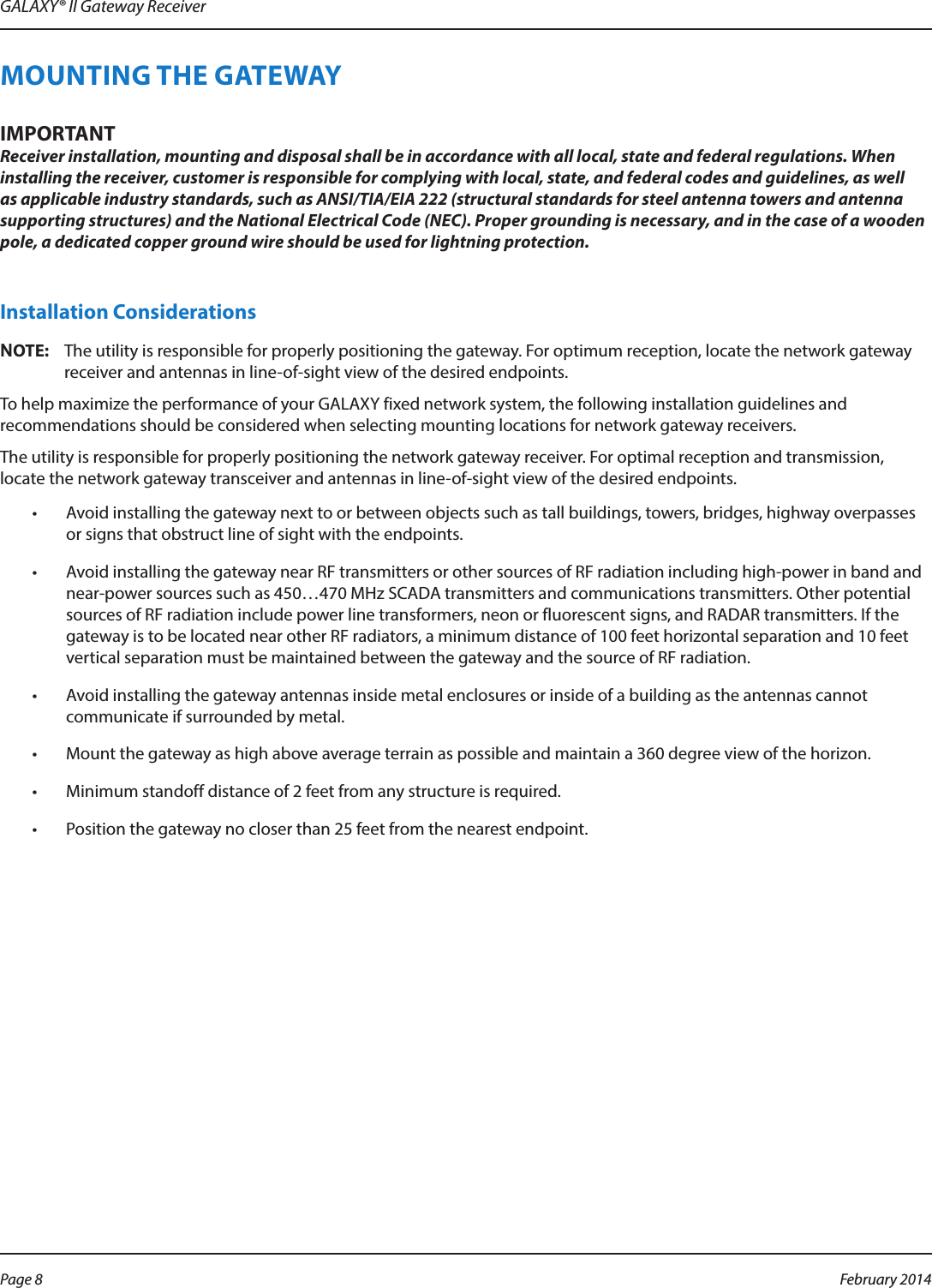 GALAXY® II Gateway ReceiverMOUNTING THE GATEWAYIMPORTANTReceiver installation, mounting and disposal shall be in accordance with all local, state and federal regulations. When installing the receiver, customer is responsible for complying with local, state, and federal codes and guidelines, as well as applicable industry standards, such as ANSI/TIA/EIA 222 (structural standards for steel antenna towers and antenna supporting structures) and the National Electrical Code (NEC). Proper grounding is necessary, and in the case of a wooden pole, a dedicated copper ground wire should be used for lightning protection.Installation ConsiderationsOTE:NThe utility is responsible for properly positioning the gateway. For optimum reception, locate the network gateway receiver and antennas in line-of-sight view of the desired endpoints.To help maximize the performance of your GALAXY fixed network system, the following installation guidelines and recommendations should be considered when selecting mounting locations for network gateway receivers.The utility is responsible for properly positioning the network gateway receiver. For optimal reception and transmission, locate the network gateway transceiver and antennas in line-of-sight view of the desired endpoints.•  Avoid installing the gateway next to or between objects such as tall buildings, towers, bridges, highway overpasses or signs that obstruct line of sight with the endpoints.•  Avoid installing the gateway near RF transmitters or other sources of RF radiation including high-power in band and near-power sources such as 450…470 MHz SCADA transmitters and communications transmitters. Other potential sources of RF radiation include power line transformers, neon or fluorescent signs, and RADAR transmitters. If the gateway is to be located near other RF radiators, a minimum distance of 100 feet horizontal separation and 10 feet vertical separation must be maintained between the gateway and the source of RF radiation.•  Avoid installing the gateway antennas inside metal enclosures or inside of a building as the antennas cannot communicate if surrounded by metal. •  Mount the gateway as high above average terrain as possible and maintain a 360 degree view of the horizon.•  Minimum standoff distance of 2 feet from any structure is required.•  Position the gateway no closer than 25 feet from the nearest endpoint.Page 8  February 2014