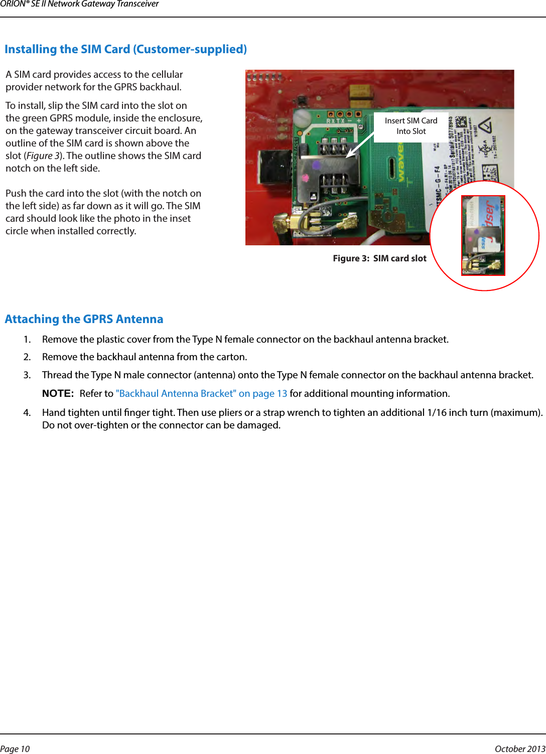 ORION® SE II Network Gateway TransceiverInstalling the SIM Card (Customer-supplied)A SIM card provides access to the cellular provider network for the GPRS backhaul. To install, slip the SIM card into the slot on the green GPRS module, inside the enclosure, on the gateway transceiver circuit board. An outline of the SIM card is shown above the slot (Figure 3). The outline shows the SIM card notch on the left side.  Push the card into the slot (with the notch on the left side) as far down as it will go. The SIM card should look like the photo in the inset circle when installed correctly. Figure 3:  SIM card slotAttaching the GPRS Antenna1.  Remove the plastic cover from the Type N female connector on the backhaul antenna bracket.2.  Remove the backhaul antenna from the carton.3.  Thread the Type N male connector (antenna) onto the Type N female connector on the backhaul antenna bracket.OTE:NRefer to &quot;Backhaul Antenna Bracket&quot; on page 13 for additional mounting information.4.  Hand tighten until nger tight. Then use pliers or a strap wrench to tighten an additional 1/16 inch turn (maximum). Do not over-tighten or the connector can be damaged.Insert SIM Card Into SlotPage 10  October 2013