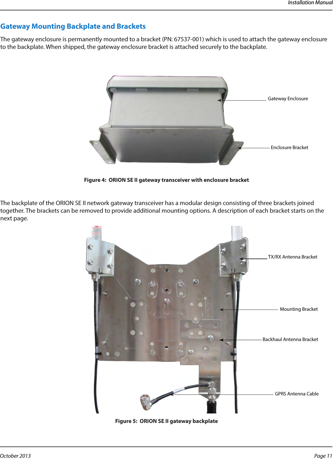 Installation ManualGateway Mounting Backplate and BracketsThe gateway enclosure is permanently mounted to a bracket (PN: 67537-001) which is used to attach the gateway enclosure to the backplate. When shipped, the gateway enclosure bracket is attached securely to the backplate. Figure 4:  ORION SE II gateway transceiver with enclosure bracketThe backplate of the ORION SE II network gateway transceiver has a modular design consisting of three brackets joined together. The brackets can be removed to provide additional mounting options. A description of each bracket starts on the next page.Figure 5:  ORION SE II gateway backplateGateway EnclosureEnclosure BracketMounting BracketTX/RX Antenna BracketBackhaul Antenna Bracket           GPRS Antenna CablePage 11 October 2013