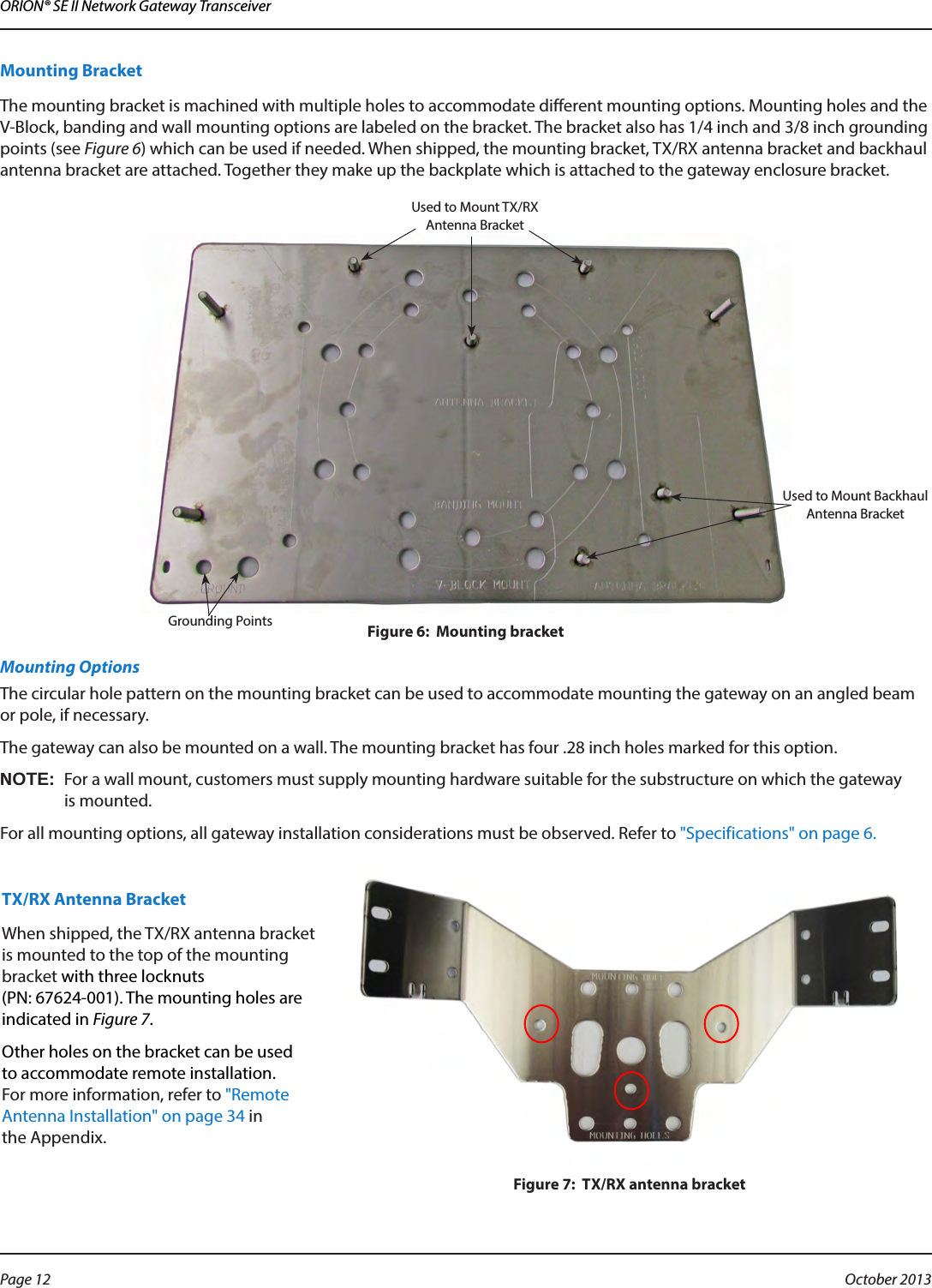 ORION® SE II Network Gateway TransceiverMounting BracketThe mounting bracket is machined with multiple holes to accommodate different mounting options. Mounting holes and the V-Block, banding and wall mounting options are labeled on the bracket. The bracket also has 1/4 inch and 3/8 inch grounding points (see Figure 6) which can be used if needed. When shipped, the mounting bracket, TX/RX antenna bracket and backhaul antenna bracket are attached. Together they make up the backplate which is attached to the gateway enclosure bracket.  Figure 6:  Mounting bracketMounting OptionsThe circular hole pattern on the mounting bracket can be used to accommodate mounting the gateway on an angled beam or pole, if necessary. The gateway can also be mounted on a wall. The mounting bracket has four .28 inch holes marked for this option. OTE:NFor a wall mount, customers must supply mounting hardware suitable for the substructure on which the gateway  is mounted.For all mounting options, all gateway installation considerations must be observed. Refer to &quot;Specifications&quot; on page 6. TX/RX Antenna BracketWhen shipped, the TX/RX antenna bracket is mounted to the top of the mounting bracket with three locknuts  (PN: 67624-001). The mounting holes are indicated in Figure 7. Other holes on the bracket can be used to accommodate remote installation. For more information, refer to &quot;Remote Antenna Installation&quot; on page 34 in  the Appendix.Figure 7:  TX/RX antenna bracketUsed to Mount Backhaul Antenna BracketUsed to Mount TX/RX Antenna BracketGrounding PointsPage 12  October 2013