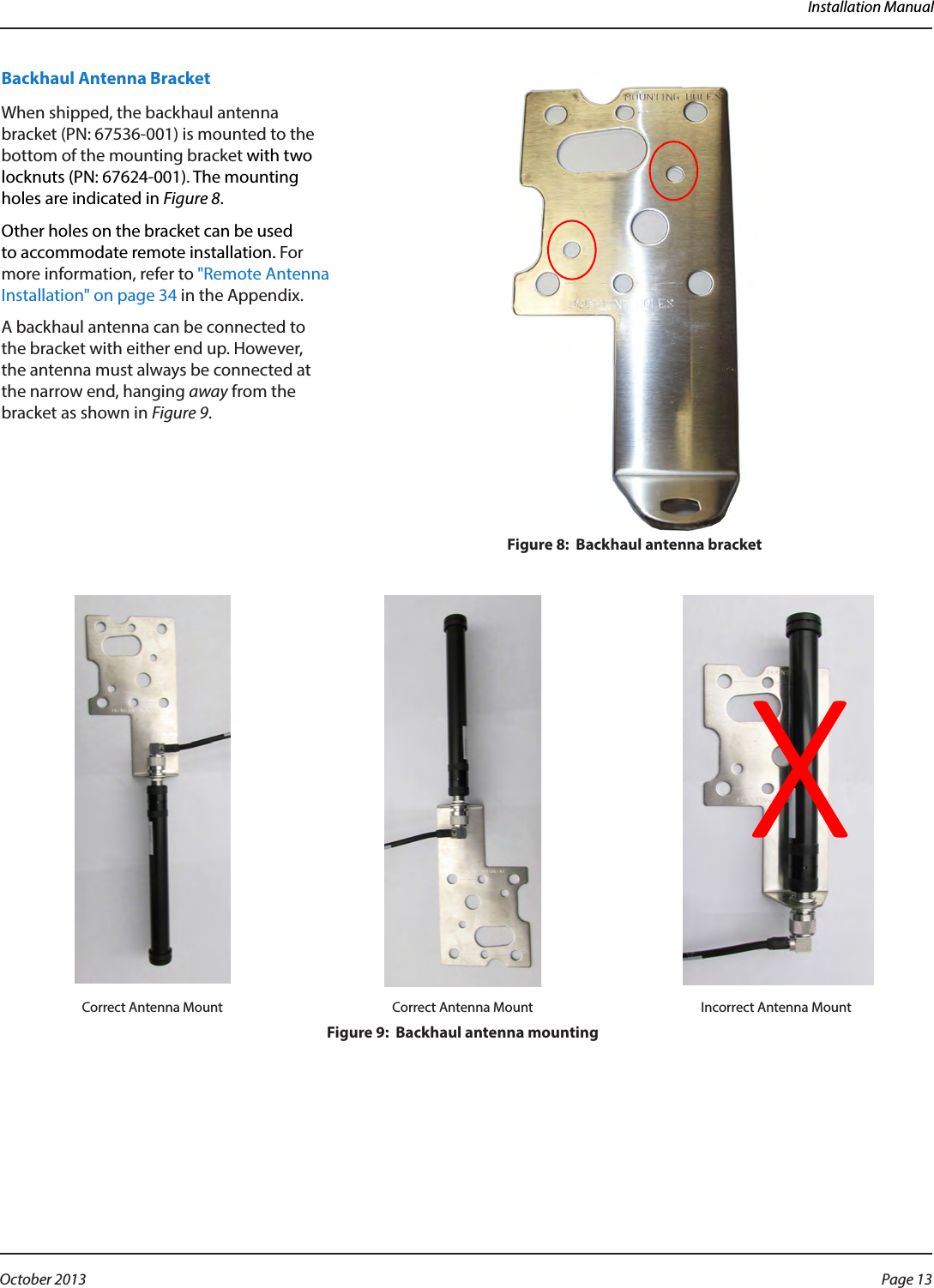 Installation ManualBackhaul Antenna Bracket When shipped, the backhaul antenna bracket (PN: 67536-001) is mounted to the bottom of the mounting bracket with two locknuts (PN: 67624-001). The mounting holes are indicated in Figure 8. Other holes on the bracket can be used to accommodate remote installation. For more information, refer to &quot;Remote Antenna Installation&quot; on page 34 in the Appendix.A backhaul antenna can be connected to the bracket with either end up. However, the antenna must always be connected at the narrow end, hanging away from the  bracket as shown in Figure 9. Figure 8:  Backhaul antenna bracket Correct Antenna Mount Correct Antenna Mount Incorrect Antenna MountFigure 9:  Backhaul antenna mountingXPage 13 October 2013