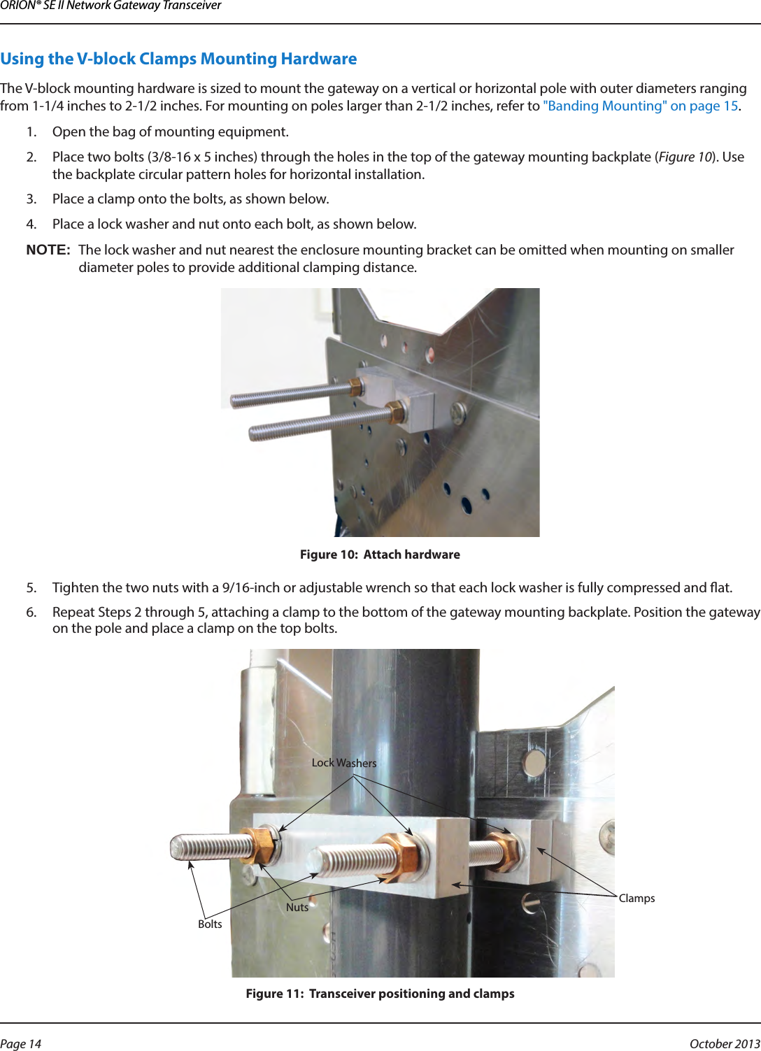 ORION® SE II Network Gateway TransceiverUsing the V-block Clamps Mounting HardwareThe V-block mounting hardware is sized to mount the gateway on a vertical or horizontal pole with outer diameters ranging from 1-1/4 inches to 2-1/2 inches. For mounting on poles larger than 2-1/2 inches, refer to &quot;Banding Mounting&quot; on page 15.1.  Open the bag of mounting equipment.2.  Place two bolts (3/8-16 x 5 inches) through the holes in the top of the gateway mounting backplate (Figure 10). Use the backplate circular pattern holes for horizontal installation.3.  Place a clamp onto the bolts, as shown below.4.  Place a lock washer and nut onto each bolt, as shown below.OTE:NThe lock washer and nut nearest the enclosure mounting bracket can be omitted when mounting on smaller diameter poles to provide additional clamping distance.Figure 10:  Attach hardware5.  Tighten the two nuts with a 9/16-inch or adjustable wrench so that each lock washer is fully compressed and at.6.  Repeat Steps 2 through 5, attaching a clamp to the bottom of the gateway mounting backplate. Position the gateway on the pole and place a clamp on the top bolts.Figure 11:  Transceiver positioning and clampsLock WashersNutsBoltsClampsPage 14  October 2013