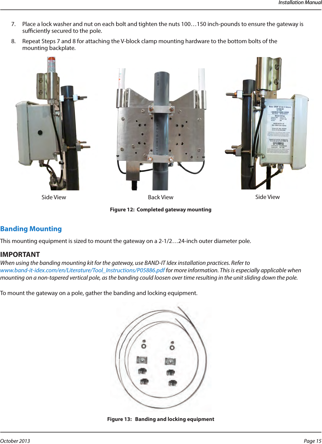 Installation Manual7.  Place a lock washer and nut on each bolt and tighten the nuts 100…150 inch-pounds to ensure the gateway is suciently secured to the pole.8.  Repeat Steps 7 and 8 for attaching the V-block clamp mounting hardware to the bottom bolts of the  mounting backplate.Side View Back View Side ViewFigure 12:  Completed gateway mountingBanding MountingThis mounting equipment is sized to mount the gateway on a 2-1/2…24-inch outer diameter pole.MPORTANTIWhen using the banding mounting kit for the gateway, use BAND-IT Idex installation practices. Refer to  www.band-it-idex.com/en/Literature/Tool_Instructions/P05886.pdf for more information. This is especially applicable when mounting on a non-tapered vertical pole, as the banding could loosen over time resulting in the unit sliding down the pole.To mount the gateway on a pole, gather the banding and locking equipment.Figure 13:   Banding and locking equipmentPage 15 October 2013