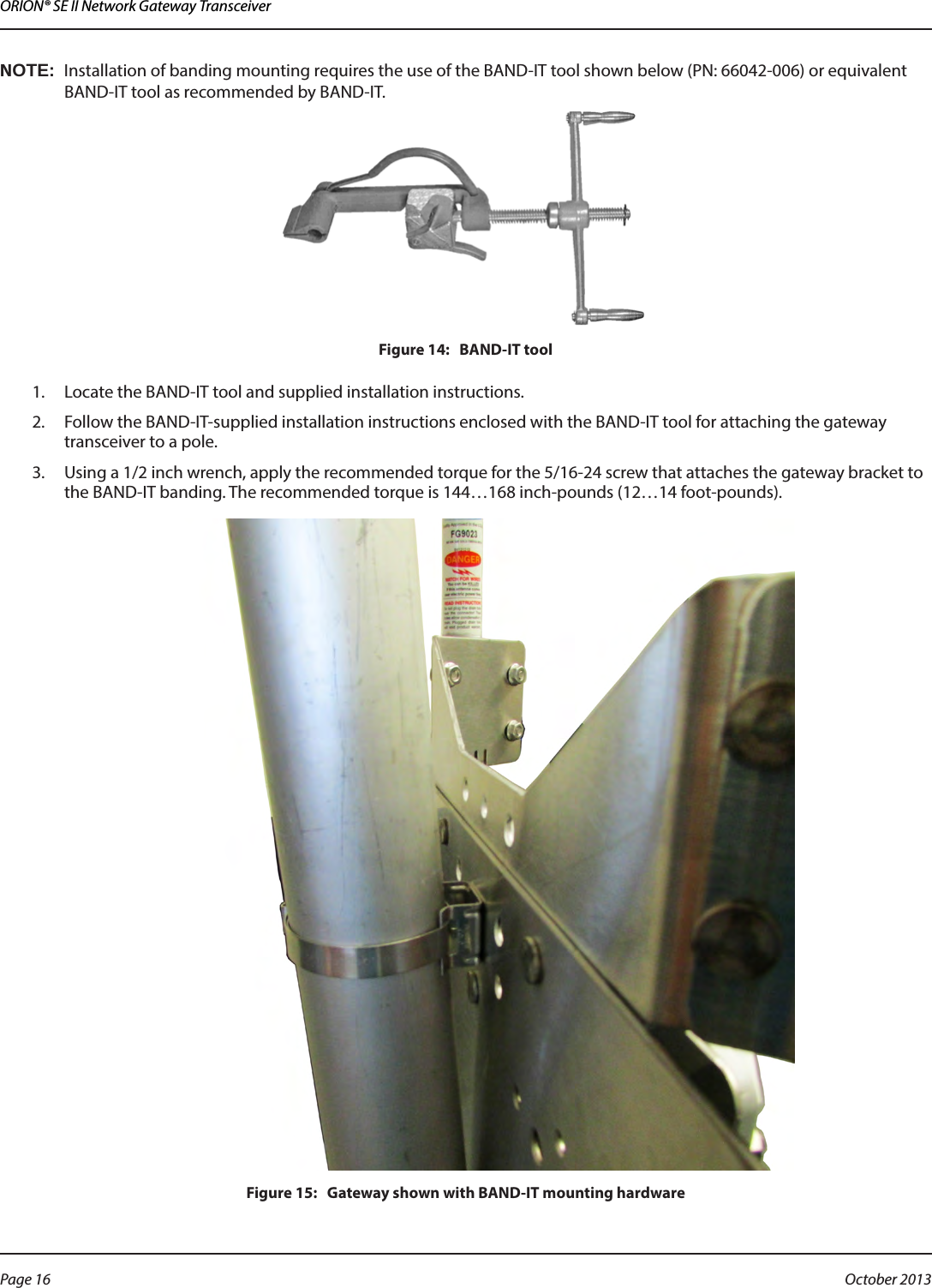 ORION® SE II Network Gateway TransceiverOTE:NInstallation of banding mounting requires the use of the BAND-IT tool shown below (PN: 66042-006) or equivalent  BAND-IT tool as recommended by BAND-IT.Figure 14:   BAND-IT tool1.  Locate the BAND-IT tool and supplied installation instructions.2.  Follow the BAND-IT-supplied installation instructions enclosed with the BAND-IT tool for attaching the gateway transceiver to a pole.3.  Using a 1/2 inch wrench, apply the recommended torque for the 5/16-24 screw that attaches the gateway bracket to the BAND-IT banding. The recommended torque is 144…168 inch-pounds (12…14 foot-pounds).Figure 15:   Gateway shown with BAND-IT mounting hardwarePage 16  October 2013