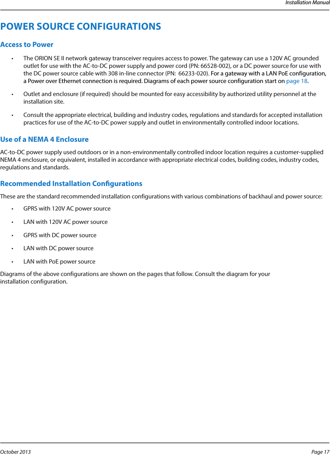 Installation ManualPOWER SOURCE CONFIGURATIONS Access to Power•  The ORION SE II network gateway transceiver requires access to power. The gateway can use a 120V AC grounded outlet for use with the AC-to-DC power supply and power cord (PN: 66528-002), or a DC power source for use with the DC power source cable with 308 in-line connector (PN:  66233-020). For a gateway with a LAN PoE configuration, a Power over Ethernet connection is required. Diagrams of each power source configuration start on page 18.•  Outlet and enclosure (if required) should be mounted for easy accessibility by authorized utility personnel at the installation site. •  Consult the appropriate electrical, building and industry codes, regulations and standards for accepted installation practices for use of the AC-to-DC power supply and outlet in environmentally controlled indoor locations. Use of a NEMA 4 Enclosure AC-to-DC power supply used outdoors or in a non-environmentally controlled indoor location requires a customer-supplied NEMA 4 enclosure, or equivalent, installed in accordance with appropriate electrical codes, building codes, industry codes, regulations and standards.Recommended Installation CongurationsThese are the standard recommended installation configurations with various combinations of backhaul and power source:•  GPRS with 120V AC power source•  LAN with 120V AC power source•  GPRS with DC power source•  LAN with DC power source•  LAN with PoE power sourceDiagrams of the above configurations are shown on the pages that follow. Consult the diagram for your  installation configuration. Page 17 October 2013