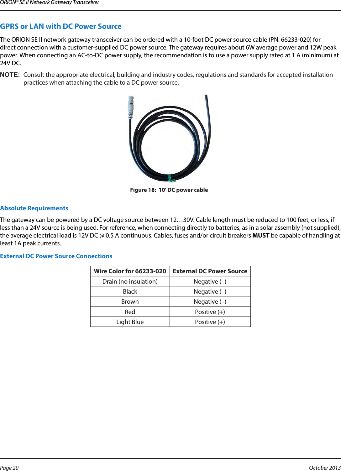 ORION® SE II Network Gateway TransceiverGPRS or LAN with DC Power SourceThe ORION SE II network gateway transceiver can be ordered with a 10-foot DC power source cable (PN: 66233-020) for  direct connection with a customer-supplied DC power source. The gateway requires about 6W average power and 12W peak power. When connecting an AC-to-DC power supply, the recommendation is to use a power supply rated at 1 A (minimum) at 24V DC.OTE:NConsult the appropriate electrical, building and industry codes, regulations and standards for accepted installation practices when attaching the cable to a DC power source.Figure 18:  10&apos; DC power cableAbsolute Requirements The gateway can be powered by a DC voltage source between 12…30V. Cable length must be reduced to 100 feet, or less, if less than a 24V source is being used. For reference, when connecting directly to batteries, as in a solar assembly (not supplied), the average electrical load is 12V DC @ 0.5 A continuous. Cables, fuses and/or circuit breakers MUST be capable of handling at least 1A peak currents. External DC Power Source ConnectionsWire Color for 66233-020 External DC Power SourceDrain (no insulation) Negative (–)Black Negative (–)Brown Negative (–)Red Positive (+)Light Blue Positive (+)Page 20  October 2013