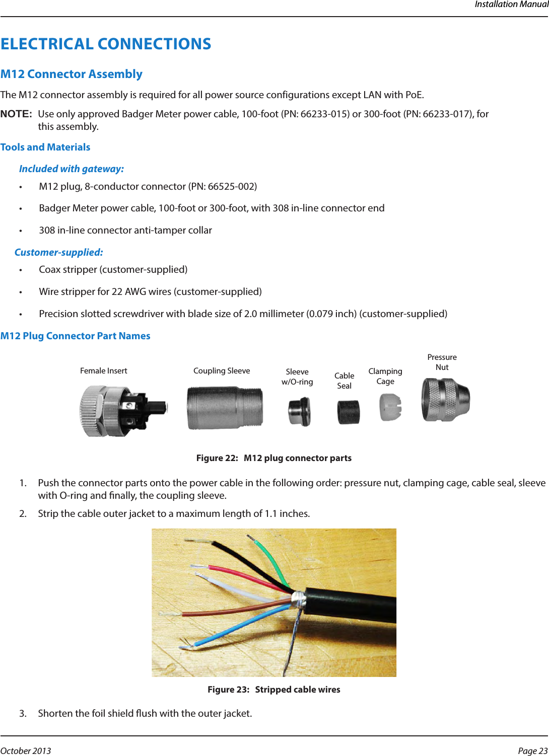 Installation ManualELECTRICAL CONNECTIONSM12 Connector AssemblyThe M12 connector assembly is required for all power source configurations except LAN with PoE. OTE:NUse only approved Badger Meter power cable, 100-foot (PN: 66233-015) or 300-foot (PN: 66233-017), for  this assembly.Tools and MaterialsIncluded with gateway:•  M12 plug, 8-conductor connector (PN: 66525-002)•  Badger Meter power cable, 100-foot or 300-foot, with 308 in-line connector end•  308 in-line connector anti-tamper collarCustomer-supplied:•  Coax stripper (customer-supplied)•  Wire stripper for 22 AWG wires (customer-supplied)•  Precision slotted screwdriver with blade size of 2.0 millimeter (0.079 inch) (customer-supplied)M12 Plug Connector Part NamesFigure 22:   M12 plug connector parts1.  Push the connector parts onto the power cable in the following order: pressure nut, clamping cage, cable seal, sleeve with O-ring and nally, the coupling sleeve.2.  Strip the cable outer jacket to a maximum length of 1.1 inches.Figure 23:   Stripped cable wires3.  Shorten the foil shield ush with the outer jacket.Female Insert Coupling Sleeve Sleeve w/O-ring CableSealClampingCagePressureNutPage 23 October 2013