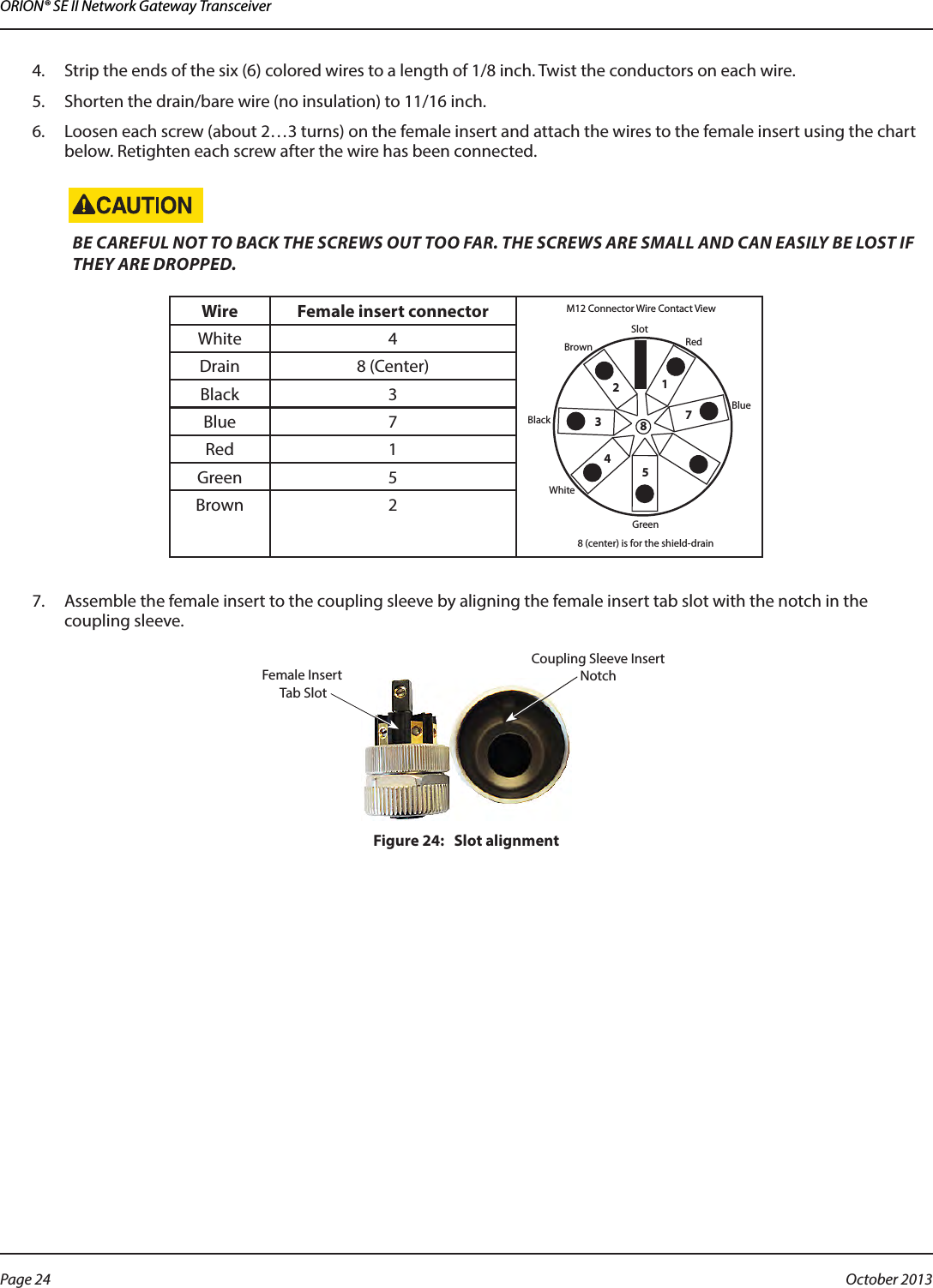 ORION® SE II Network Gateway Transceiver4.  Strip the ends of the six (6) colored wires to a length of 1/8 inch. Twist the conductors on each wire.5.  Shorten the drain/bare wire (no insulation) to 11/16 inch.6.  Loosen each screw (about 2…3 turns) on the female insert and attach the wires to the female insert using the chart below. Retighten each screw after the wire has been connected.BE CAREFUL NOT TO BACK THE SCREWS OUT TOO FAR. THE SCREWS ARE SMALL AND CAN EASILY BE LOST IF THEY ARE DROPPED.Wire Female insert connectorSlotRed1234578BrownBlackWhiteGreen8 (center) is for the shield-drainM12 Connector Wire Contact ViewBlueWhite 4Drain 8 (Center)Black 3Blue 7Red 1Green 5Brown 27.  Assemble the female insert to the coupling sleeve by aligning the female insert tab slot with the notch in the coupling sleeve.Figure 24:   Slot alignmentFemale Insert Tab SlotCoupling Sleeve InsertNotchPage 24  October 2013