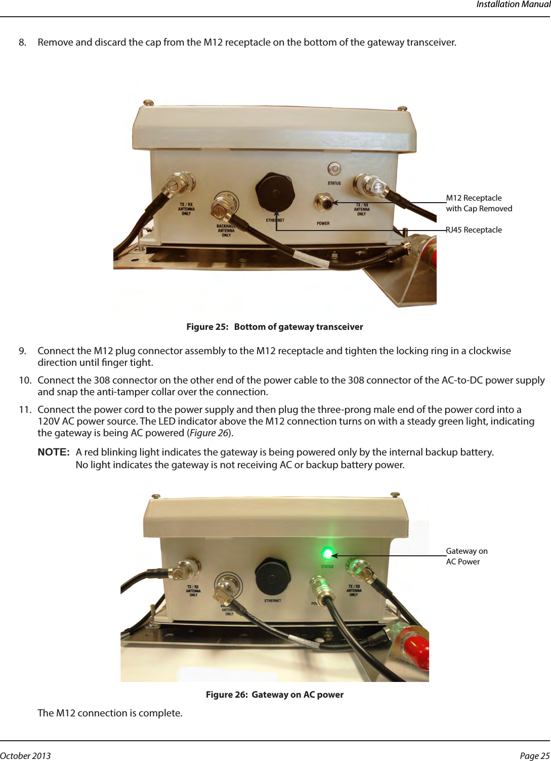 Installation Manual8.  Remove and discard the cap from the M12 receptacle on the bottom of the gateway transceiver.Figure 25:   Bottom of gateway transceiver9.  Connect the M12 plug connector assembly to the M12 receptacle and tighten the locking ring in a clockwise direction until nger tight.10.  Connect the 308 connector on the other end of the power cable to the 308 connector of the AC-to-DC power supply and snap the anti-tamper collar over the connection.11.  Connect the power cord to the power supply and then plug the three-prong male end of the power cord into a  120V AC power source. The LED indicator above the M12 connection turns on with a steady green light, indicating the gateway is being AC powered (Figure 26). OTE:NA red blinking light indicates the gateway is being powered only by the internal backup battery.  No light indicates the gateway is not receiving AC or backup battery power.Figure 26:  Gateway on AC powerThe M12 connection is complete. M12 Receptacle with Cap RemovedRJ45 ReceptacleGateway on AC Power Page 25 October 2013