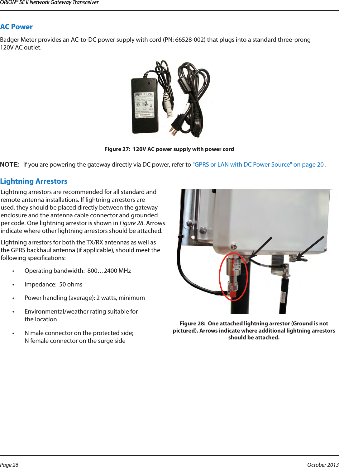 ORION® SE II Network Gateway TransceiverAC PowerBadger Meter provides an AC-to-DC power supply with cord (PN: 66528-002) that plugs into a standard three-prong  120V AC outlet. Figure 27:  120V AC power supply with power cordOTE:NIf you are powering the gateway directly via DC power, refer to &quot;GPRS or LAN with DC Power Source&quot; on page 20 .Lightning ArrestorsLightning arrestors are recommended for all standard and remote antenna installations. If lightning arrestors are used, they should be placed directly between the gateway enclosure and the antenna cable connector and grounded per code. One lightning arrestor is shown in Figure 28. Arrows indicate where other lightning arrestors should be attached. Lightning arrestors for both the TX/RX antennas as well as the GPRS backhaul antenna (if applicable), should meet the following specifications:•  Operating bandwidth:  800…2400 MHz•  Impedance:  50 ohms•  Power handling (average): 2 watts, minimum•  Environmental/weather rating suitable for  the location•  N male connector on the protected side;  N female connector on the surge sideFigure 28:  One attached lightning arrestor (Ground is not pictured). Arrows indicate where additional lightning arrestors should be attached.Page 26  October 2013