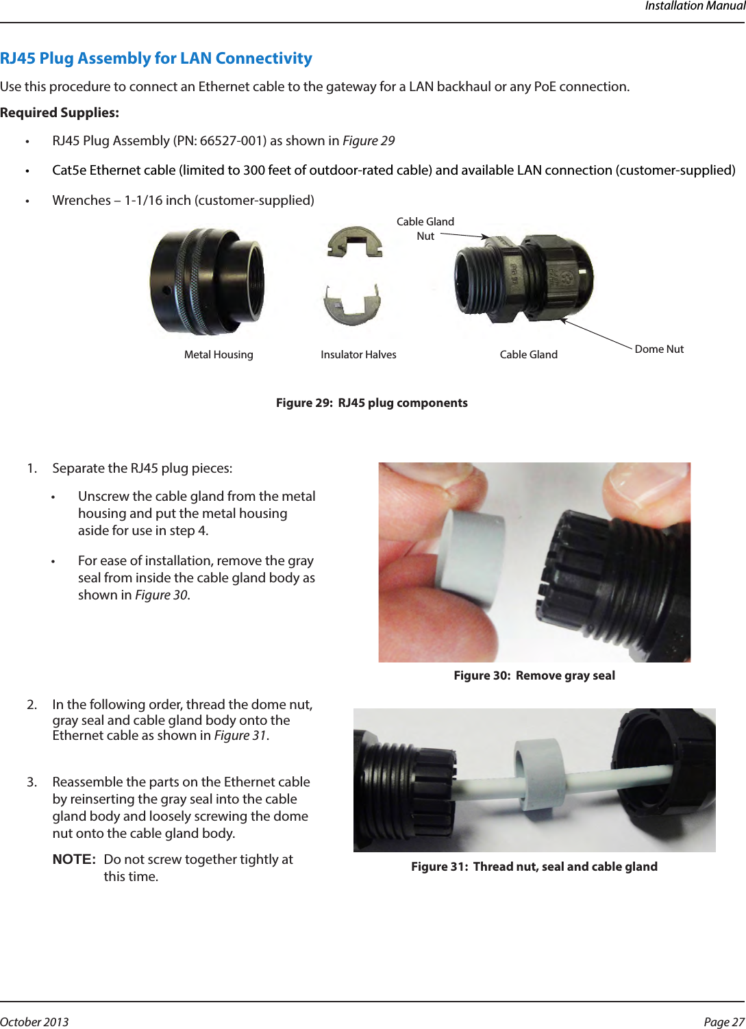 Installation ManualRJ45 Plug Assembly for LAN ConnectivityUse this procedure to connect an Ethernet cable to the gateway for a LAN backhaul or any PoE connection.Required Supplies:•  RJ45 Plug Assembly (PN: 66527-001) as shown in Figure 29•  Cat5e Ethernet cable (limited to 300 feet of outdoor-rated cable) and available LAN connection (customer-supplied)•  Wrenches – 1-1/16 inch (customer-supplied)Figure 29:  RJ45 plug components1.  Separate the RJ45 plug pieces:•  Unscrew the cable gland from the metal housing and put the metal housing aside for use in step 4.•  For ease of installation, remove the gray seal from inside the cable gland body as shown in Figure 30.Figure 30:  Remove gray seal2.  In the following order, thread the dome nut, gray seal and cable gland body onto the Ethernet cable as shown in Figure 31. Figure 31:  Thread nut, seal and cable gland3.  Reassemble the parts on the Ethernet cable by reinserting the gray seal into the cable gland body and loosely screwing the dome nut onto the cable gland body. OTE:NDo not screw together tightly at  this time. Cable Gland NutDome NutMetal Housing Insulator Halves  Cable GlandPage 27 October 2013