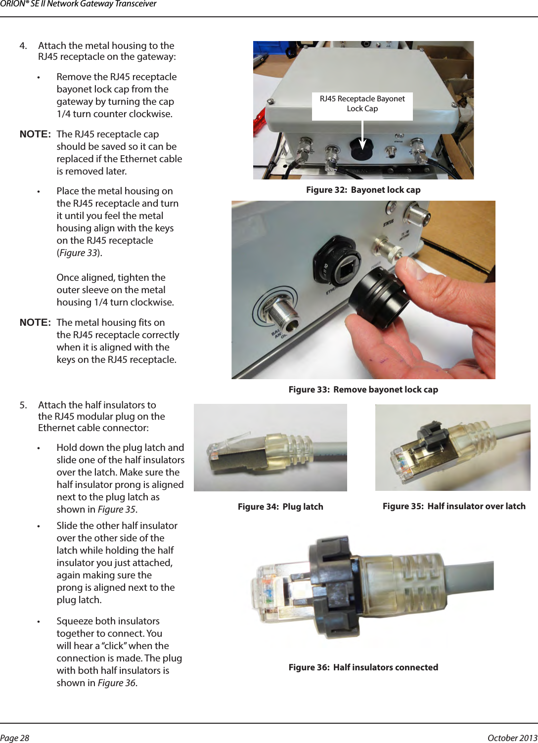 ORION® SE II Network Gateway Transceiver4.  Attach the metal housing to the RJ45 receptacle on the gateway:•  Remove the RJ45 receptacle bayonet lock cap from the gateway by turning the cap 1/4 turn counter clockwise.OTE:NThe RJ45 receptacle cap should be saved so it can be replaced if the Ethernet cable is removed later.•  Place the metal housing on the RJ45 receptacle and turn it until you feel the metal housing align with the keys on the RJ45 receptacle  (Figure 33).  Once aligned, tighten the outer sleeve on the metal housing 1/4 turn clockwise.OTE:NThe metal housing fits on the RJ45 receptacle correctly when it is aligned with the keys on the RJ45 receptacle. Figure 32:  Bayonet lock cap Figure 33:  Remove bayonet lock cap5.  Attach the half insulators to the RJ45 modular plug on the Ethernet cable connector:•  Hold down the plug latch and slide one of the half insulators over the latch. Make sure the half insulator prong is aligned next to the plug latch as shown in Figure 35.Figure 34:  Plug latch Figure 35:  Half insulator over latch•  Slide the other half insulator over the other side of the latch while holding the half insulator you just attached, again making sure the  prong is aligned next to the plug latch.•  Squeeze both insulators together to connect. You will hear a “click” when the connection is made. The plug with both half insulators is shown in Figure 36.Figure 36:  Half insulators connectedRJ45 Receptacle Bayonet Lock CapPage 28  October 2013