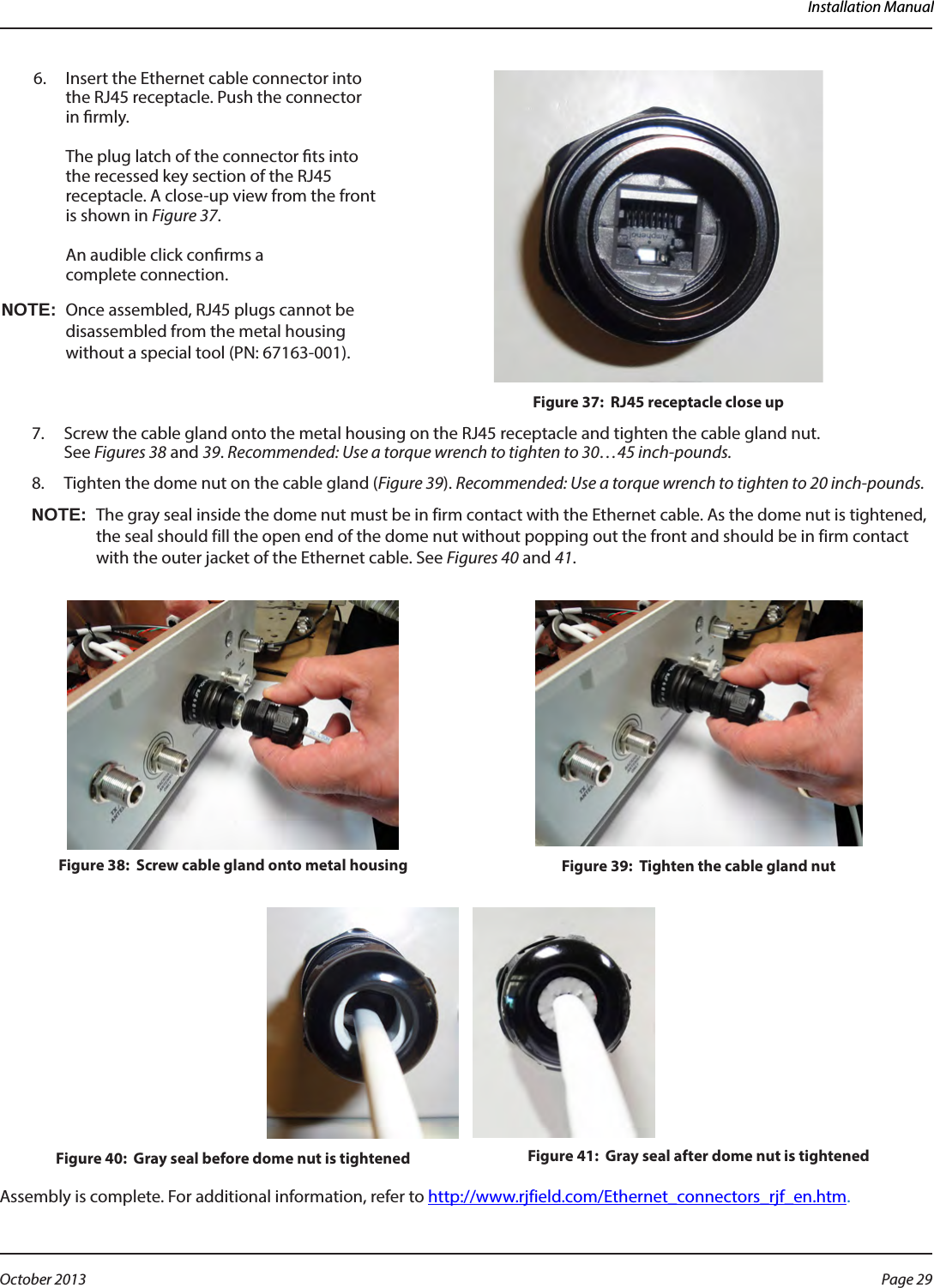 Installation Manual6.  Insert the Ethernet cable connector into the RJ45 receptacle. Push the connector in rmly.  The plug latch of the connector ts into the recessed key section of the RJ45 receptacle. A close-up view from the front is shown in Figure 37.   An audible click conrms a  complete connection.OTE:NOnce assembled, RJ45 plugs cannot be disassembled from the metal housing without a special tool (PN: 67163-001).Figure 37:  RJ45 receptacle close up7.  Screw the cable gland onto the metal housing on the RJ45 receptacle and tighten the cable gland nut.  See Figures 38 and 39. Recommended: Use a torque wrench to tighten to 30…45 inch-pounds. 8.  Tighten the dome nut on the cable gland (Figure 39). Recommended: Use a torque wrench to tighten to 20 inch-pounds. OTE:NThe gray seal inside the dome nut must be in firm contact with the Ethernet cable. As the dome nut is tightened, the seal should fill the open end of the dome nut without popping out the front and should be in firm contact with the outer jacket of the Ethernet cable. See Figures 40 and 41.Figure 38:  Screw cable gland onto metal housing Figure 39:  Tighten the cable gland nutFigure 40:  Gray seal before dome nut is tightened Figure 41:  Gray seal after dome nut is tightenedAssembly is complete. For additional information, refer to http://www.rjfield.com/Ethernet_connectors_rjf_en.htm.Page 29 October 2013