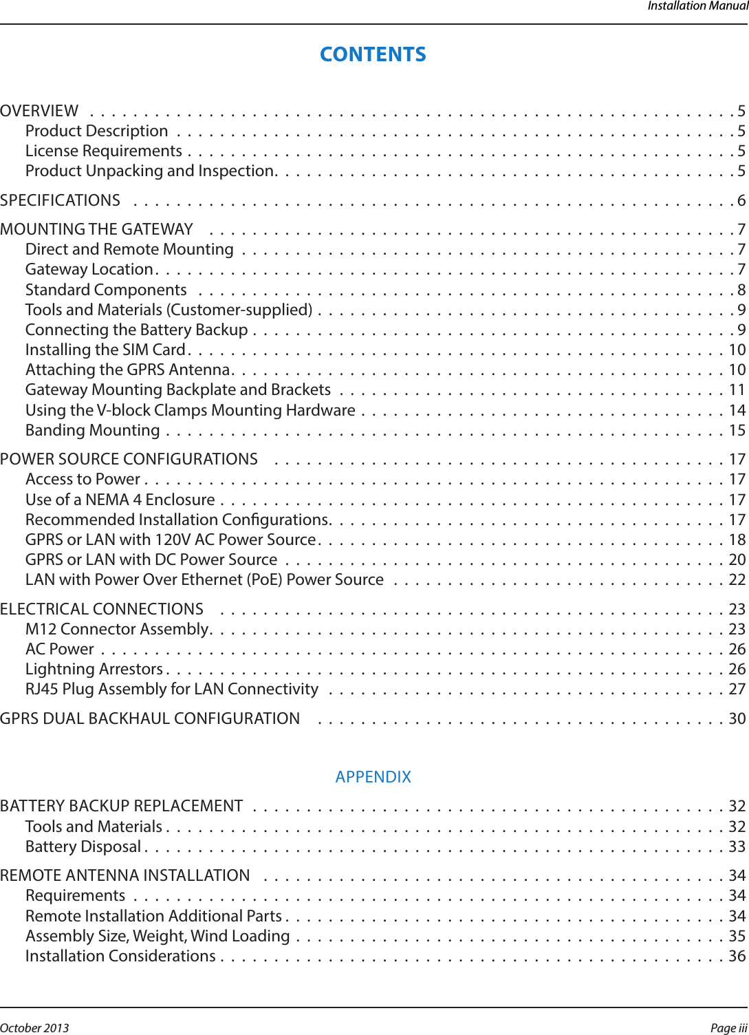 Installation ManualCONTENTSOVERVIEW  . . . . . . . . . . . . . . . . . . . . . . . . . . . . . . . . . . . . . . . . . . . . . . . . . . . . . . . . . . . .5Product Description . . . . . . . . . . . . . . . . . . . . . . . . . . . . . . . . . . . . . . . . . . . . . . . . . . . . 5License Requirements . . . . . . . . . . . . . . . . . . . . . . . . . . . . . . . . . . . . . . . . . . . . . . . . . . . 5Product Unpacking and Inspection. . . . . . . . . . . . . . . . . . . . . . . . . . . . . . . . . . . . . . . . . . .5SPECIFICATIONS   . . . . . . . . . . . . . . . . . . . . . . . . . . . . . . . . . . . . . . . . . . . . . . . . . . . . . . . .6MOUNTING THE GATEWAY   . . . . . . . . . . . . . . . . . . . . . . . . . . . . . . . . . . . . . . . . . . . . . . . . . 7Direct and Remote Mounting . . . . . . . . . . . . . . . . . . . . . . . . . . . . . . . . . . . . . . . . . . . . . . 7Gateway Location. . . . . . . . . . . . . . . . . . . . . . . . . . . . . . . . . . . . . . . . . . . . . . . . . . . . . .7Standard Components  . . . . . . . . . . . . . . . . . . . . . . . . . . . . . . . . . . . . . . . . . . . . . . . . . . 8Tools and Materials (Customer-supplied) . . . . . . . . . . . . . . . . . . . . . . . . . . . . . . . . . . . . . . . 9Connecting the Battery Backup . . . . . . . . . . . . . . . . . . . . . . . . . . . . . . . . . . . . . . . . . . . . . 9Installing the SIM Card. . . . . . . . . . . . . . . . . . . . . . . . . . . . . . . . . . . . . . . . . . . . . . . . . .10Attaching the GPRS Antenna. . . . . . . . . . . . . . . . . . . . . . . . . . . . . . . . . . . . . . . . . . . . . .10Gateway Mounting Backplate and Brackets . . . . . . . . . . . . . . . . . . . . . . . . . . . . . . . . . . . . 11Using the V-block Clamps Mounting Hardware . . . . . . . . . . . . . . . . . . . . . . . . . . . . . . . . . . 14Banding Mounting . . . . . . . . . . . . . . . . . . . . . . . . . . . . . . . . . . . . . . . . . . . . . . . . . . . . 15POWER SOURCE CONFIGURATIONS    . . . . . . . . . . . . . . . . . . . . . . . . . . . . . . . . . . . . . . . . . . 17Access to Power . . . . . . . . . . . . . . . . . . . . . . . . . . . . . . . . . . . . . . . . . . . . . . . . . . . . . . 17Use of a NEMA 4 Enclosure . . . . . . . . . . . . . . . . . . . . . . . . . . . . . . . . . . . . . . . . . . . . . . .17Recommended Installation Congurations. . . . . . . . . . . . . . . . . . . . . . . . . . . . . . . . . . . . . 17GPRS or LAN with 120V AC Power Source. . . . . . . . . . . . . . . . . . . . . . . . . . . . . . . . . . . . . .18GPRS or LAN with DC Power Source . . . . . . . . . . . . . . . . . . . . . . . . . . . . . . . . . . . . . . . . . 20LAN with Power Over Ethernet (PoE) Power Source  . . . . . . . . . . . . . . . . . . . . . . . . . . . . . . . 22ELECTRICAL CONNECTIONS   . . . . . . . . . . . . . . . . . . . . . . . . . . . . . . . . . . . . . . . . . . . . . . . 23M12 Connector Assembly. . . . . . . . . . . . . . . . . . . . . . . . . . . . . . . . . . . . . . . . . . . . . . . . 23AC Power . . . . . . . . . . . . . . . . . . . . . . . . . . . . . . . . . . . . . . . . . . . . . . . . . . . . . . . . . . 26Lightning Arrestors . . . . . . . . . . . . . . . . . . . . . . . . . . . . . . . . . . . . . . . . . . . . . . . . . . . .26RJ45 Plug Assembly for LAN Connectivity  . . . . . . . . . . . . . . . . . . . . . . . . . . . . . . . . . . . . . 27GPRS DUAL BACKHAUL CONFIGURATION    . . . . . . . . . . . . . . . . . . . . . . . . . . . . . . . . . . . . . . 30APPENDIXBATTERY BACKUP REPLACEMENT  . . . . . . . . . . . . . . . . . . . . . . . . . . . . . . . . . . . . . . . . . . . . 32Tools and Materials . . . . . . . . . . . . . . . . . . . . . . . . . . . . . . . . . . . . . . . . . . . . . . . . . . . .32Battery Disposal . . . . . . . . . . . . . . . . . . . . . . . . . . . . . . . . . . . . . . . . . . . . . . . . . . . . . .33REMOTE ANTENNA INSTALLATION   . . . . . . . . . . . . . . . . . . . . . . . . . . . . . . . . . . . . . . . . . . . 34Requirements  . . . . . . . . . . . . . . . . . . . . . . . . . . . . . . . . . . . . . . . . . . . . . . . . . . . . . . . 34Remote Installation Additional Parts . . . . . . . . . . . . . . . . . . . . . . . . . . . . . . . . . . . . . . . . .34Assembly Size, Weight, Wind Loading  . . . . . . . . . . . . . . . . . . . . . . . . . . . . . . . . . . . . . . . .35Installation Considerations . . . . . . . . . . . . . . . . . . . . . . . . . . . . . . . . . . . . . . . . . . . . . . .36Page iii October 2013