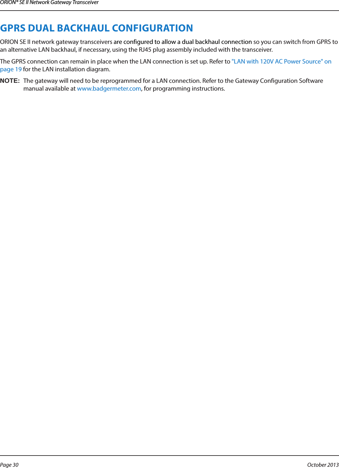 ORION® SE II Network Gateway TransceiverGPRS DUAL BACKHAUL CONFIGURATION ORION SE II network gateway transceivers are configured to allow a dual backhaul connection so you can switch from GPRS to an alternative LAN backhaul, if necessary, using the RJ45 plug assembly included with the transceiver. The GPRS connection can remain in place when the LAN connection is set up. Refer to &quot;LAN with 120V AC Power Source&quot; on page 19 for the LAN installation diagram.OTE:NThe gateway will need to be reprogrammed for a LAN connection. Refer to the Gateway Configuration Software manual available at www.badgermeter.com, for programming instructions. Page 30  October 2013
