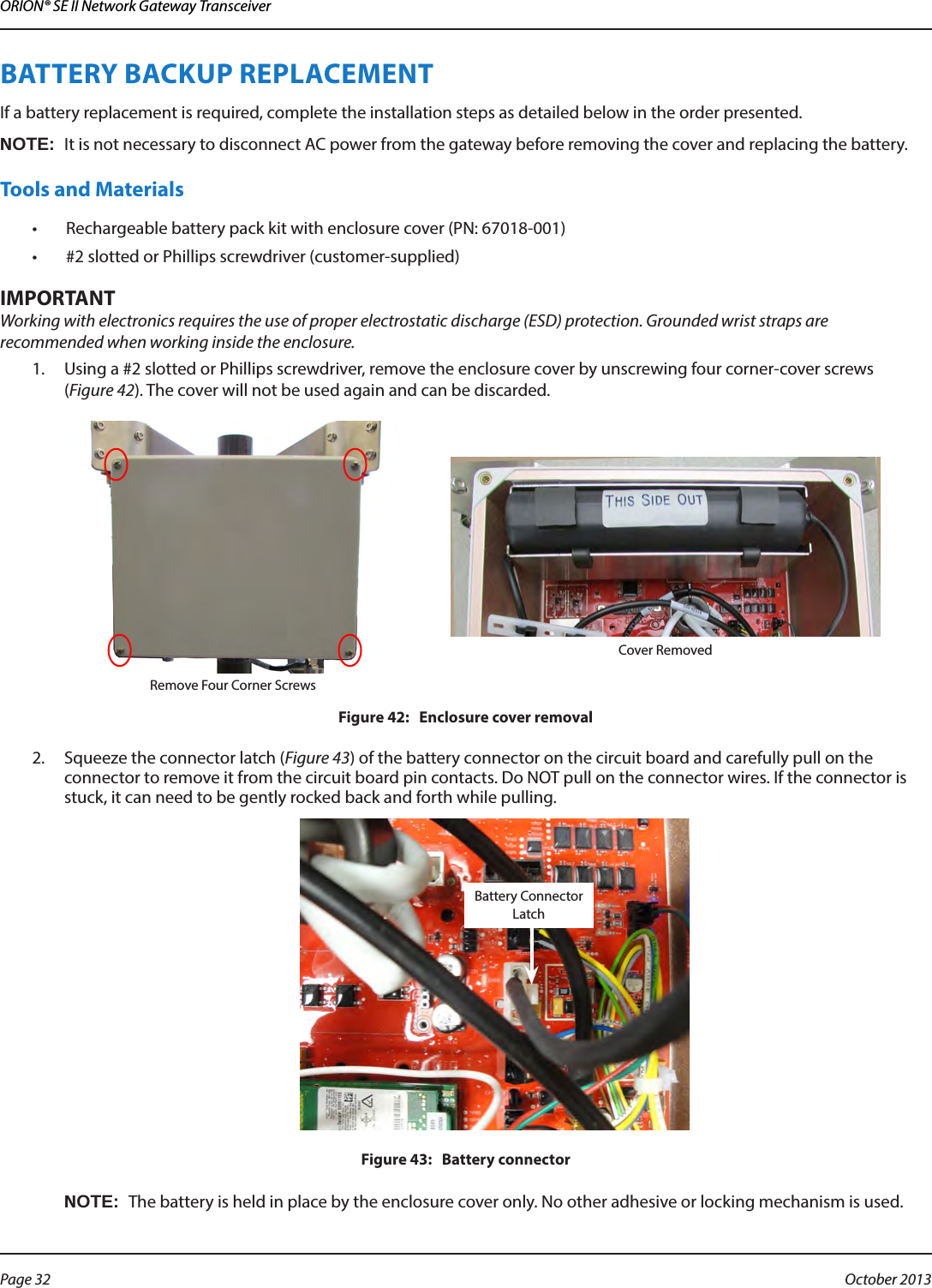 ORION® SE II Network Gateway TransceiverBATTERY BACKUP REPLACEMENTIf a battery replacement is required, complete the installation steps as detailed below in the order presented. OTE:NIt is not necessary to disconnect AC power from the gateway before removing the cover and replacing the battery.Tools and Materials•  Rechargeable battery pack kit with enclosure cover (PN: 67018-001)•  #2 slotted or Phillips screwdriver (customer-supplied)MPORTANTIWorking with electronics requires the use of proper electrostatic discharge (ESD) protection. Grounded wrist straps are recommended when working inside the enclosure.1.  Using a #2 slotted or Phillips screwdriver, remove the enclosure cover by unscrewing four corner-cover screws  (Figure 42). The cover will not be used again and can be discarded. Remove Four Corner ScrewsCover RemovedFigure 42:   Enclosure cover removal2.  Squeeze the connector latch (Figure 43) of the battery connector on the circuit board and carefully pull on the connector to remove it from the circuit board pin contacts. Do NOT pull on the connector wires. If the connector is stuck, it can need to be gently rocked back and forth while pulling.Figure 43:   Battery connectorOTE:NThe battery is held in place by the enclosure cover only. No other adhesive or locking mechanism is used.Battery Connector LatchPage 32  October 2013