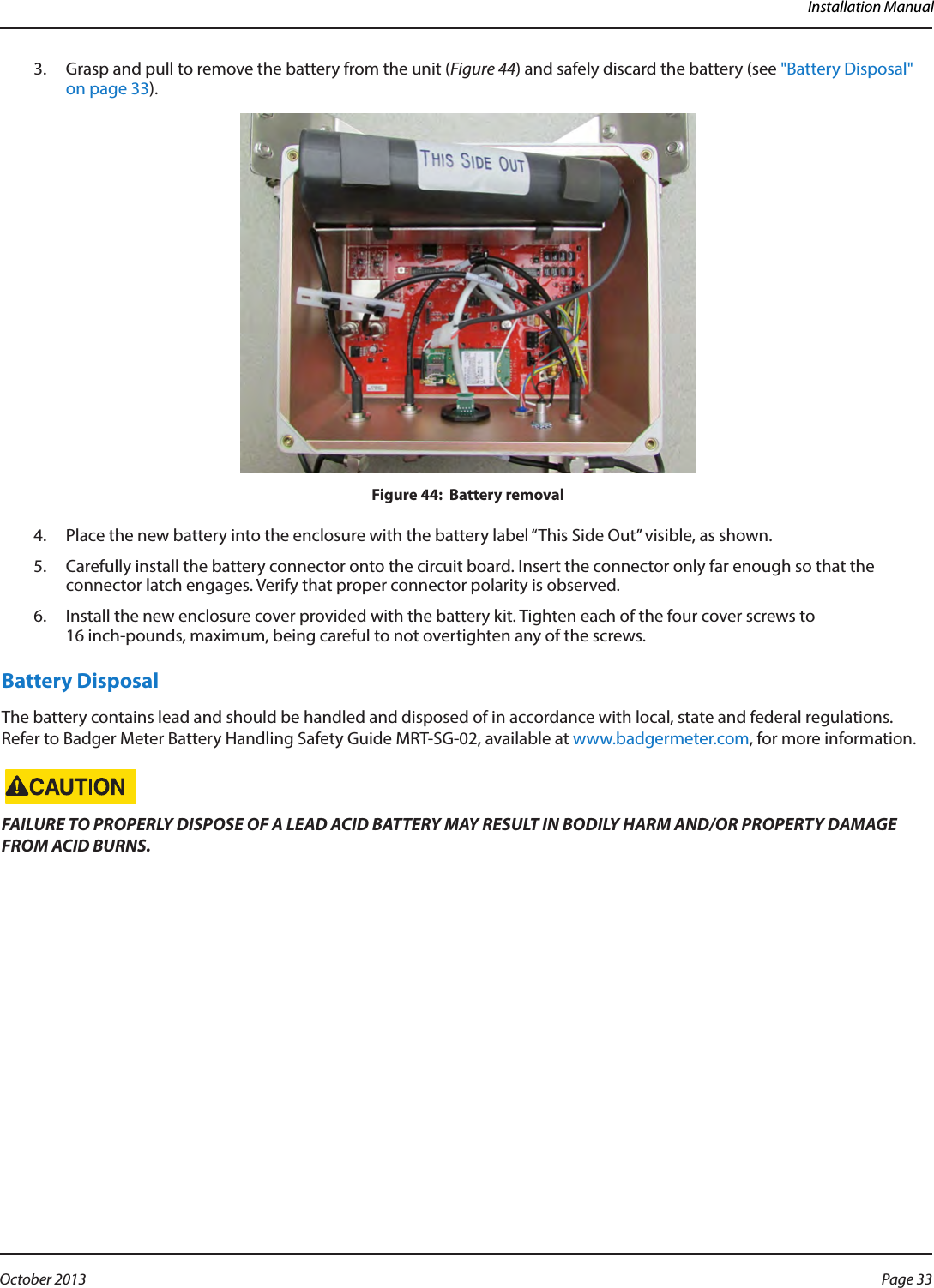 Installation Manual3.  Grasp and pull to remove the battery from the unit (Figure 44) and safely discard the battery (see &quot;Battery Disposal&quot; on page 33).Figure 44:  Battery removal4.  Place the new battery into the enclosure with the battery label “This Side Out” visible, as shown.5.  Carefully install the battery connector onto the circuit board. Insert the connector only far enough so that the connector latch engages. Verify that proper connector polarity is observed.6.  Install the new enclosure cover provided with the battery kit. Tighten each of the four cover screws to 16 inch-pounds, maximum, being careful to not overtighten any of the screws.Battery DisposalThe battery contains lead and should be handled and disposed of in accordance with local, state and federal regulations. Refer to Badger Meter Battery Handling Safety Guide MRT-SG-02, available at www.badgermeter.com, for more information. FAILURE TO PROPERLY DISPOSE OF A LEAD ACID BATTERY MAY RESULT IN BODILY HARM AND/OR PROPERTY DAMAGE FROM ACID BURNS. Page 33 October 2013