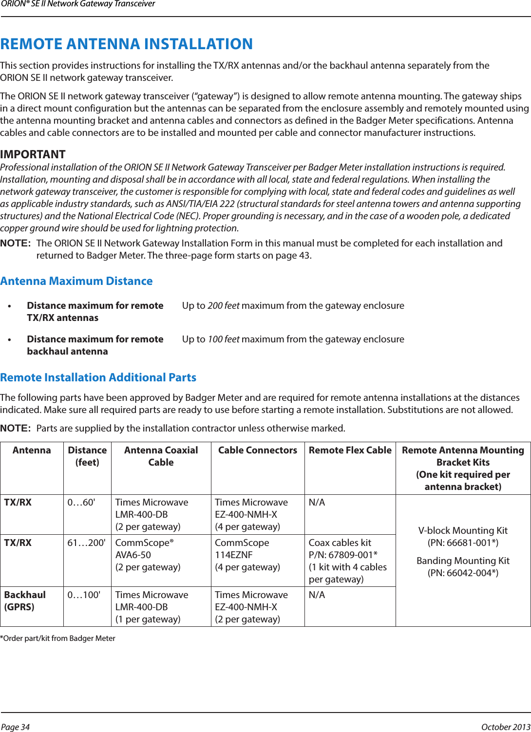 ORION® SE II Network Gateway TransceiverREMOTE ANTENNA INSTALLATION This section provides instructions for installing the TX/RX antennas and/or the backhaul antenna separately from the  ORION SE II network gateway transceiver.The ORION SE II network gateway transceiver (“gateway”) is designed to allow remote antenna mounting. The gateway ships in a direct mount configuration but the antennas can be separated from the enclosure assembly and remotely mounted using the antenna mounting bracket and antenna cables and connectors as defined in the Badger Meter specifications. Antenna cables and cable connectors are to be installed and mounted per cable and connector manufacturer instructions. MPORTANTIProfessional installation of the ORION SE II Network Gateway Transceiver per Badger Meter installation instructions is required. Installation, mounting and disposal shall be in accordance with all local, state and federal regulations. When installing the network gateway transceiver, the customer is responsible for complying with local, state and federal codes and guidelines as well as applicable industry standards, such as ANSI/TIA/EIA 222 (structural standards for steel antenna towers and antenna supporting structures) and the National Electrical Code (NEC). Proper grounding is necessary, and in the case of a wooden pole, a dedicated copper ground wire should be used for lightning protection. OTE:NThe ORION SE II Network Gateway Installation Form in this manual must be completed for each installation and returned to Badger Meter. The three-page form starts on page 43. Antenna Maximum Distance•  Distance maximum for remote TX/RX antennasUp to 200 feet maximum from the gateway enclosure•  Distance maximum for remote backhaul antennaUp to 100 feet maximum from the gateway enclosureRemote Installation Additional PartsThe following parts have been approved by Badger Meter and are required for remote antenna installations at the distances indicated. Make sure all required parts are ready to use before starting a remote installation. Substitutions are not allowed.OTE:NParts are supplied by the installation contractor unless otherwise marked. Antenna Distance (feet)Antenna Coaxial Cable Cable Connectors Remote Flex Cable Remote Antenna Mounting Bracket Kits  (One kit required per antenna bracket) TX/RX 0…60&apos; Times Microwave  LMR-400-DB  (2 per gateway)Times Microwave  EZ-400-NMH-X  (4 per gateway)N/AV-block Mounting Kit  (PN: 66681-001*)Banding Mounting Kit  (PN: 66042-004*)TX/RX 61…200&apos; CommScope®  AVA6-50  (2 per gateway)CommScope 114EZNF  (4 per gateway)Coax cables kit  P/N: 67809-001*  (1 kit with 4 cables per gateway) Backhaul (GPRS)0…100&apos; Times Microwave  LMR-400-DB  (1 per gateway)Times Microwave  EZ-400-NMH-X  (2 per gateway)N/A*Order part/kit from Badger Meter Page 34  October 2013